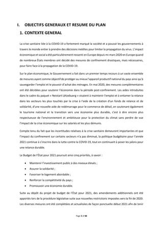 Page 3 of 88
I. OBJECTIFS GENERAUX ET RESUME DU PLAN
CONTEXTE GENERAL
La crise sanitaire liée à la COVID-19 a fortement marqué la société et a poussé les gouvernements à
travers le monde entier à prendre des décisions inédites pour limiter la propagation du virus. L’impact
économique et social a été particulièrement ressenti en Europe depuis mi-mars 2020 en Europe quand
de nombreux États membres ont décidé des mesures de confinement drastiques, mais nécessaires,
pour faire face à la propagation de la COVID-19.
Sur le plan économique, le Gouvernement a fait dans un premier temps recours à un vaste ensemble
de mesures ayant comme objectif de protéger au mieux l’appareil productif national du pays ainsi qu’à
sauvegarder l’emploi et le pouvoir d’achat des ménages. En mai 2020, des mesures complémentaires
ont été décidées pour soutenir l’économie dans la période post-confinement. Les aides introduites
dans le cadre du paquet « Neistart Lëtzebuerg » visaient à maintenir l'emploi et à entamer la relance
dans les secteurs les plus touchés par la crise à l'aide de la création d'un fonds de relance et de
solidarité, d'une nouvelle aide de redémarrage pour le commerce de détail, en soutenant également
le tourisme national et la transition vers une économie plus durable, c’est à dire encore plus
respectueuse de l’environnement et ambitieuse pour la protection du climat sans perdre de vue
l’impact de la crise économique sur les salariés et les plus démunis.
Compte tenu du fait que les incertitudes relatives à la crise sanitaire demeurent importantes et que
l’impact du confinement sur certains secteurs n’a pas diminué, la politique budgétaire pour l’année
2021 continue à s’inscrire dans la lutte contre la COVID-19, tout en continuant à poser les jalons pour
une relance durable.
Le Budget de l’État pour 2021 poursuit ainsi cinq priorités, à savoir :
 Maintenir l’investissement public à des niveaux élevés ;
 Assurer la solidarité ;
 Favoriser le logement abordable ;
 Renforcer la compétitivité du pays ;
 Promouvoir une économie durable.
Suite au dépôt du projet de budget de l’État pour 2021, des amendements additionnels ont été
apportés lors de la procédure législative suite aux nouvelles restrictions imposées vers la fin de 2020.
Les diverses mesures ont été complétées et actualisées de façon ponctuelle début 2021 afin de tenir
 