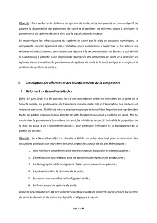 Page 30 of 88
Objectifs : Pour renforcer la résilience du système de santé, cette composante a comme objectif de
garantir la disponibilité des personnels de santé et d’accélérer les réformes visant à améliorer la
gouvernance du système de santé ainsi que la digitalisation du secteur.
En modernisant les infrastructures du système de santé par le biais de solutions numériques, la
composante s’inscrit également dans l’initiative phare européenne « Modernise ». Par ailleurs, les
réformes et investissements constituent une réponse à la recommandation du Semestre qui a invité
le Luxembourg à garantir « une disponibilité appropriée des personnels de santé et à accélérer les
réformes visant à améliorer la gouvernance du système de santé et la santé en ligne et « renforcer la
résilience du système de santé »
Description des réformes et des investissements de la composante
1. Réforme 1 : « Gesondheetsdësch »
Défis : En juin 2019, il a été convenu lors d’une concertation entre les ministères de la Santé de la
Sécurité sociale, les gestionnaires de l’assurance maladie-maternité et l’Association des médecins et
médecins-dentistes (AMMD) de mettre en place un groupe de travail dans lequel seront représentées
toutes les parties impliquées pour aborder les défis fondamentaux pour le système de santé. Afin de
moderniser la gouvernance du système de santé, les ministères respectifs ont validé la proposition de
la mise en place d’un « Gesondheetsdësch », pour améliorer l’efficacité et la transparence de la
gestion du secteur.
Objectifs : Le « Gesondheetsdësch » cherche à établir un cadre structurel pour accommoder des
discussions politiques sur le système de santé, organisées autour de six axes thématiques :
1. Une meilleure complémentarité entre les secteurs hospitalier et extrahospitalier ;
2. L’amélioration des relations avec les personnes protégées et les prestataires ;
3. La démographie médico-soignante : leviers pour prévenir une pénurie ;
4. La prévention dans le domaine de la santé ;
5. Le recours aux nouvelles technologies en santé ;
6. Le financement du système de santé.
Le but de ces consultations est de s’accorder avec tous les acteurs concernés sur les visions du système
de santé de demain et de cadrer les objectifs stratégiques à retenir.
 