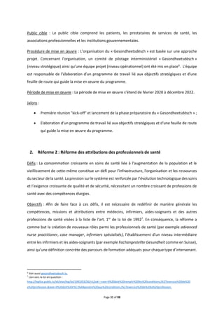 Page 31 of 88
Public cible : Le public cible comprend les patients, les prestataires de services de santé, les
associations professionnelles et les institutions gouvernementales.
Procédure de mise en œuvre : L’organisation du « Gesondheetsdësch » est basée sur une approche
projet. Concernant l’organisation, un comité de pilotage interministériel « Gesondheetsdësch »
(niveau stratégique) ainsi qu’une équipe projet (niveau opérationnel) ont été mis en place6
. L'équipe
est responsable de l'élaboration d'un programme de travail lié aux objectifs stratégiques et d'une
feuille de route qui guide la mise en œuvre du programme.
Période de mise en œuvre : La période de mise en œuvre s’étend de février 2020 à décembre 2022.
Jalons :
 Première réunion "kick-off" et lancement de la phase préparatoire du « Gesondheetsdësch » ;
 Elaboration d'un programme de travail lié aux objectifs stratégiques et d'une feuille de route
qui guide la mise en œuvre du programme.
2. Réforme 2 : Réforme des attributions des professionnels de santé
Défis : La consommation croissante en soins de santé liée à l’augmentation de la population et le
vieillissement de cette-même constitue un défi pour l'infrastructure, l'organisation et les ressources
du secteur de la santé. La pression sur le système est renforcée par l’évolution technologique des soins
et l’exigence croissante de qualité et de sécurité, nécessitant un nombre croissant de professions de
santé avec des compétences élargies.
Objectifs : Afin de faire face à ces défis, il est nécessaire de redéfinir de manière générale les
compétences, missions et attributions entre médecins, infirmiers, aides-soignants et des autres
professions de santé visées à la liste de l'art. 1er
de la loi de 19927
. En conséquence, la réforme a
comme but la création de nouveaux rôles parmi les professionnels de santé (par exemple advanced
nurse practitioner, case manager, infirmiers spécialisés), l’établissement d’un niveau intermédiaire
entre les infirmiers et les aides-soignants (par exemple Fachangestellte Gesundheit comme en Suisse),
ainsi qu’une définition concrète des parcours de formation adéquats pour chaque type d’intervenant.
6
Voir aussi gesondheetsdesch.lu.
7
Lien vers la loi en question :
http://legilux.public.lu/eli/etat/leg/loi/1992/03/26/n1/jo#:~:text=Il%20doit%20remplir%20les%20conditions,l%27exercice%20de%20
a%20profession.&text=Il%20doit%20r%C3%A9pondre%20aux%20conditions,l%27exercice%20de%20la%20profession.
 