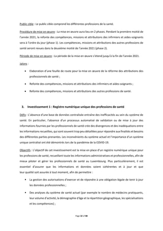 Page 32 of 88
Public cible : Le public cible comprend les différentes professions de la santé.
Procédure de mise en œuvre : La mise en œuvre aura lieu en 2 phases. Pendant la première moitié de
l’année 2021, la refonte des compétences, missions et attributions des infirmiers et aides-soignants
sera à l’ordre du jour (phase 1). Les compétences, missions et attributions des autres professions de
santé seront revues dans la deuxième moitié de l’année 2021 (phase 2).
Période de mise en œuvre : La période de la mise en œuvre s’étend jusqu’à la fin de l’année 2021.
Jalons :
 Elaboration d’une feuille de route pour la mise en œuvre de la réforme des attributions des
professionnels de santé ;
 Refonte des compétences, missions et attributions des infirmiers et aides-soignants ;
 Refonte des compétences, missions et attributions des autres professions de santé.
3. Investissement 1 : Registre numérique unique des professions de santé
Défis : L’absence d’une base de données centralisée entraîne des inefficacités au sein du système de
santé. En particulier, l’absence d’un processus automatisé de validation ou de mise à jour des
informations fournies par les professionnels de santé crée des divergences et des inadéquations entre
les informations recueillies, qui sont souvent trop peu détaillées pour répondre aux finalités et besoins
des différentes parties prenantes. Les inconvénients du système actuel et l’importance d’un système
unique centralisé ont été démontrés lors de la pandémie de la COVID-19.
Objectifs : L’objectif de cet investissement est la mise en place d’un registre numérique unique pour
les professions de santé, recueillant toute les informations administratives et professionnelles, afin de
mieux piloter et gérer les professionnels de santé au Luxembourg. Plus particulièrement, il est
essentiel d’assurer que les informations et données soient cohérentes et à jour et que
leur qualité soit assurée à tout moment, afin de permettre :
• La gestion des autorisations d’exercer et de répondre à une obligation légale de tenir à jour
les données professionnelles ;
• Des analyses du système de santé actuel (par exemple le nombre de médecins pratiquants,
leur volume d’activité, la démographie d'âge et la répartition géographique, les spécialisations
et les compétences) ;
 