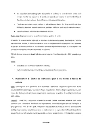 Page 33 of 88
• Des projections de la démographie du système de santé sur le court à moyen terme pour
pouvoir planifier les ressources de santé par rapport aux besoins du terrain identifiés et
d’anticiper ainsi une pénurie dans différents métiers ou spécialisations ;
• L’accès aux soins dans toutes régions et spécialités pour éviter des déserts médicaux dans
différentes régions et pouvoir orienter de nouveaux médecins sur le terrain luxembourgeois ;
• De contacter tout personnel de santé en cas de crise.
Public cible : Ce projet concerne les professionnels du système de santé.
Procédure de mise en œuvre : Le projet se déroulera en 3 phases principales, dont l’audit et l’analyse
de la situation actuelle, la définition de l’état futur et l’implémentation du registre. Cette dernière
étape sera de nouveau divisée en plusieurs sous-phases d’implémentation agile où chaque phase est
censée amener de nouvelles fonctionnalités au système.
Période de mise en œuvre : La période de mise en œuvre s’étend de décembre 2020 jusqu’à mars
2023.
Jalons :
 Un audit et une analyse de la situation actuelle ;
 Implémentation du registre numérique unique des professions de santé.
4. Investissement 2 : Solution de télémédecine pour le suivi médical à distance de
patients
Défis : L’émergence de la pandémie de la COVID-19 a démontré l’importance particulière d’une
solution de télémédecine pour la prise en charge des patients à distance. La propagation du virus en
raison des déplacements physiques des gens et la pression sur le système de santé présentent des
défis inédits.
Objectifs : D’une part, l’adoption d’un télé-suivi s’avère comme instrument essentiel pour lutter
contre la crise sanitaire en minimisant les déplacements physiques des gens en vue d’endiguer la
propagation du virus. D’autre part, l’intégration des solutions numériques répond à la nécessité
d’alléger la pression sur le système de santé en modernisant et en augmentant l’efficacité du système
actuel. Ainsi, une telle solution numérique sert à améliorer la coordination et l’intégration des soins
 