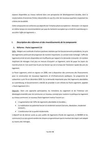 Page 36 of 88
espaces disponibles au niveau national dans une perspective de développement durable, dont la
revalorisation d’anciennes friches industrielles en vue d’y créer de nouveaux quartiers respectant les
critères de durabilité.
Cette composante est conforme aux objectifs de l’initiative phare européenne « Renovate » et répond
en même temps à la recommandation par pays du Semestre européen qui a invité le Luxembourg à «
accroître l’offre de logements ».
Description des réformes et des investissements de la composante
1. Réforme : Pacte Logement 2.0
Défis : Malgré une multitude d’actions positives réalisées par les Gouvernements précédents, les prix
des logements continuent de progresser de manière importante. Le constat reste inchangé : l’offre de
logements et de terrains disponibles est insuffisante par rapport à la demande croissante. Un nombre
important de ménages n’est plus en mesure d’acquérir un logement, voire de payer les loyers du
marché privé et c’est avant tout le prix du foncier qui est à la base de l’évolution rapide des prix du
logement.
Le Pacte Logement, entré en vigueur en 2008, met à disposition des communes des financements
pour la construction de nouveaux logements et d’infrastructures publiques. Ce programme de
subvention a pris fin en décembre 2020. Vu la demande importante pour des logements abordables
au Luxembourg, le Gouvernement a décidé de procéder à une refonte du Pacte Logement, appelée
« Pacte logement 2.0 ».
Objectifs : Dans une approche participative, les ministères du Logement et de l’Intérieur ont
développé ensemble avec les communes un nouveau concept pour soutenir la politique du logement
au niveau communal. Le nouveau Pacte logement mettra l’accent sur :
 L’augmentation de l’offre de logements abordables et durables ;
 La mobilisation du potentiel foncier et résidentiel existant (terrains, Baulücken, résidentiel
existant) ;
 L’amélioration de la qualité résidentielle.
L’objectif est de donner accès au parc public de logements (Fonds de Logement, la SNHBM et les
communes) à un plus grand nombre de citoyens en garantissant que le montant des loyers soit adapté
au revenu des ménages.
 