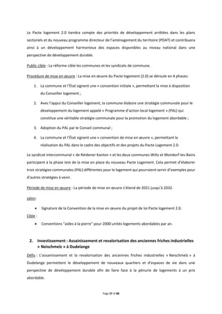 Page 37 of 88
Le Pacte logement 2.0 tiendra compte des priorités de développement arrêtées dans les plans
sectoriels et du nouveau programme directeur de l’aménagement du territoire (PDAT) et contribuera
ainsi à un développement harmonieux des espaces disponibles au niveau national dans une
perspective de développement durable.
Public cible : La réforme cible les communes et les syndicats de commune.
Procédure de mise en œuvre : La mise en œuvre du Pacte logement (2.0) se déroule en 4 phases:
1. La commune et l’État signent une « convention initiale », permettant la mise à disposition
du Conseiller logement ;
2. Avec l’appui du Conseiller logement, la commune élabore une stratégie communale pour le
développement du logement appelé « Programme d’action local logement » (PAL) qui
constitue une véritable stratégie communale pour la promotion du logement abordable ;
3. Adoption du PAL par le Conseil communal ;
4. La commune et l’État signent une « convention de mise en œuvre », permettant la
réalisation du PAL dans le cadre des objectifs et des projets du Pacte Logement 2.0.
Le syndicat intercommunal « de Réidener Kanton » et les deux communes Wiltz et Mondorf-les-Bains
participent à la phase test de la mise en place du nouveau Pacte Logement. Cela permet d’élaborer
trois stratégies communales (PAL) différentes pour le logement qui pourraient servir d’exemples pour
d’autres stratégies à venir.
Période de mise en œuvre : La période de mise en œuvre s’étend de 2021 jusqu’à 2032.
Jalon:
 Signature de la Convention de la mise en œuvre du projet de loi Pacte logement 2.0.
Cible :
 Conventions "aides à la pierre" pour 2000 unités logements abordables par an.
2. Investissement : Assainissement et revalorisation des anciennes friches industrielles
« Neischmelz » à Dudelange
Défis : L’assainissement et la revalorisation des anciennes friches industrielles « Neischmelz » à
Dudelange permettent le développement de nouveaux quartiers et d’espaces de vie dans une
perspective de développement durable afin de faire face à la pénurie de logements à un prix
abordable.
 