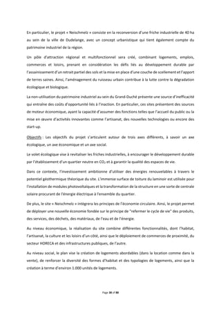Page 38 of 88
En particulier, le projet « Neischmelz » consiste en la reconversion d’une friche industrielle de 40 ha
au sein de la ville de Dudelange, avec un concept urbanistique qui tient également compte du
patrimoine industriel de la région.
Un pôle d’attraction régional et multifonctionnel sera créé, combinant logements, emplois,
commerces et loisirs, prenant en considération les défis liés au développement durable par
l’assainissement d’un retrait partiel des sols et la mise en place d’une couche de scellement et l’apport
de terres saines. Ainsi, l’aménagement du ruisseau urbain contribue à la lutte contre la dégradation
écologique et biologique.
La non-utilisation du patrimoine industriel au sein du Grand-Duché présente une source d’inefficacité
qui entraîne des coûts d’opportunité liés à l’inaction. En particulier, ces sites présentent des sources
de moteur économique, ayant la capacité d’assumer des fonctions telles que l’accueil du public ou la
mise en œuvre d’activités innovantes comme l’artisanat, des nouvelles technologies ou encore des
start-up.
Objectifs : Les objectifs du projet s’articulent autour de trois axes différents, à savoir un axe
écologique, un axe économique et un axe social.
Le volet écologique vise à revitaliser les friches industrielles, à encourager le développement durable
par l’établissement d’un quartier neutre en CO2 et à garantir la qualité des espaces de vie.
Dans ce contexte, l’investissement ambitionne d’utiliser des énergies renouvelables à travers le
potentiel géothermique théorique du site. L'immense surface de toiture du laminoir est utilisée pour
l'installation de modules photovoltaïques et la transformation de la structure en une sorte de centrale
solaire procurant de l'énergie électrique à l'ensemble du quartier.
De plus, le site « Neischmelz » intègrera les principes de l’économie circulaire. Ainsi, le projet permet
de déployer une nouvelle économie fondée sur le principe de "refermer le cycle de vie" des produits,
des services, des déchets, des matériaux, de l’eau et de l’énergie.
Au niveau économique, la réalisation du site combine différentes fonctionnalités, dont l’habitat,
l’artisanat, la culture et les loisirs d’un côté, ainsi que le déploiement de commerces de proximité, du
secteur HORECA et des infrastructures publiques, de l’autre.
Au niveau social, le plan vise la création de logements abordables (dans la location comme dans la
vente), de renforcer la diversité des formes d’habitat et des typologies de logements, ainsi que la
création à terme d’environ 1.000 unités de logements.
 