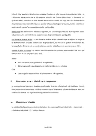 Page 39 of 88
Enfin, le futur quartier « Neischmelz » aura pour fonction de relier les quartiers existants « Italie » et
« Schmelz », deux parties de la ville naguère séparées par l’usine sidérurgique. Le lien entre ces
quartiers se fera par le biais de voies directes de circulation laissant une large place à la mobilité douce
des piétons qui traverseront le nouveau quartier à hauteur de la gare ferroviaire, maillon essentiel du
projet dans le cadre d’un concept de mobilité multimodale.
Public cible : Les bénéficiaires d’aides au logement, les candidats pour l’octroi d’un logement locatif
subventionné, les administrations, les commerces de proximités et le grand public.
Procédure de mise en œuvre : La procédure de mise en œuvre commence par le dépôt d’un projet de
loi de financement en 2022. Après le vote du projet de loi, les travaux de gestion et traitement des
terres polluées démarreront. La construction du premier lot de logement commencera en 2024.
Période de mise en œuvre : Les travaux d’assainissement sont planifiés pour l’année 2024, alors que
la finalisation du site est prévue pour 2035.
Jalons :
 Mise sur le marché du premier lot de logements ;
 Démarrage des travaux de gestion et traitement des terres polluées.
Cible :
 Démarrage de la construction du premier lot de 100 logements.
Dimensions verte et digitale de la composante
La construction de logements durables dans le cadre du projet « Neischmelz » à Dudelange s’inscrit
dans le domaine d'intervention « 025ter - Construction of new energy efficient buildings », avec une
contribution de 40% aux objectifs climatique et environnemental.
Financement et coûts
Le coût total de l’assainissement et revalorisation des anciennes friches industrielles « Neischmelz »
à Dudelange s’établit à 117,7 millions d’euros.
 