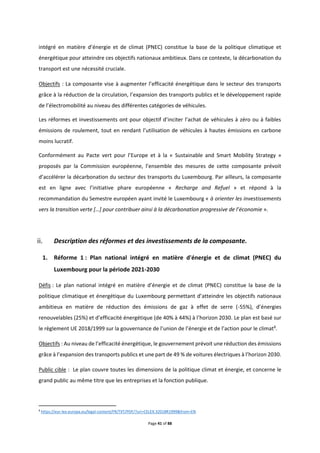 Page 41 of 88
intégré en matière d’énergie et de climat (PNEC) constitue la base de la politique climatique et
énergétique pour atteindre ces objectifs nationaux ambitieux. Dans ce contexte, la décarbonation du
transport est une nécessité cruciale.
Objectifs : La composante vise à augmenter l’efficacité énergétique dans le secteur des transports
grâce à la réduction de la circulation, l’expansion des transports publics et le développement rapide
de l’électromobilité au niveau des différentes catégories de véhicules.
Les réformes et investissements ont pour objectif d’inciter l’achat de véhicules à zéro ou à faibles
émissions de roulement, tout en rendant l’utilisation de véhicules à hautes émissions en carbone
moins lucratif.
Conformément au Pacte vert pour l’Europe et à la « Sustainable and Smart Mobility Strategy »
proposés par la Commission européenne, l’ensemble des mesures de cette composante prévoit
d’accélérer la décarbonation du secteur des transports du Luxembourg. Par ailleurs, la composante
est en ligne avec l’initiative phare européenne « Recharge and Refuel » et répond à la
recommandation du Semestre européen ayant invité le Luxembourg « à orienter les investissements
vers la transition verte […] pour contribuer ainsi à la décarbonation progressive de l’économie ».
Description des réformes et des investissements de la composante.
1. Réforme 1 : Plan national intégré en matière d'énergie et de climat (PNEC) du
Luxembourg pour la période 2021-2030
Défis : Le plan national intégré en matière d’énergie et de climat (PNEC) constitue la base de la
politique climatique et énergétique du Luxembourg permettant d’atteindre les objectifs nationaux
ambitieux en matière de réduction des émissions de gaz à effet de serre (-55%), d’énergies
renouvelables (25%) et d’efficacité énergétique (de 40% à 44%) à l’horizon 2030. Le plan est basé sur
le règlement UE 2018/1999 sur la gouvernance de l’union de l’énergie et de l’action pour le climat8
.
Objectifs : Au niveau de l’efficacité énergétique, le gouvernement prévoit une réduction des émissions
grâce à l’expansion des transports publics et une part de 49 % de voitures électriques à l’horizon 2030.
Public cible : Le plan couvre toutes les dimensions de la politique climat et énergie, et concerne le
grand public au même titre que les entreprises et la fonction publique.
8
https://eur-lex.europa.eu/legal-content/FR/TXT/PDF/?uri=CELEX:32018R1999&from=EN
 