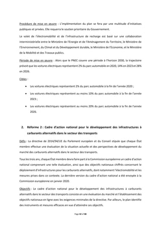 Page 42 of 88
Procédure de mise en œuvre : L’implémentation du plan se fera par une multitude d’initiatives
publiques et privées. Elle requerra le soutien prioritaire du Gouvernement.
Le volet de l’électromobilité et de l’infrastructure de recharge est basé sur une collaboration
interministérielle entre le Ministère de l'Energie et de l'Aménagement du Territoire, le Ministère de
l'Environnement, du Climat et du Développement durable, le Ministère de l'Economie, et le Ministère
de la Mobilité et des Travaux publics.
Période de mise en œuvre : Alors que le PNEC couvre une période à l’horizon 2030, la trajectoire
prévoit que les voitures électriques représentent 2% du parc automobile en 2020, 14% en 2023 et 28%
en 2026.
Cibles :
 Les voitures électriques représentent 2% du parc automobile à la fin de l’année 2020 ;
 Les voitures électriques représentent au moins 10% du parc automobile à la fin de l’année
2023 ;
 Les voitures électriques représentent au moins 20% du parc automobile à la fin de l’année
2026.
2. Réforme 2 : Cadre d’action national pour le développement des infrastructures à
carburants alternatifs dans le secteur des transports
Défis : La directive de 2014/94/UE du Parlement européen et du Conseil stipule que chaque État
membre effectue une évaluation de la situation actuelle et des perspectives de développement du
marché des carburants alternatifs dans le secteur des transports.
Tous les trois ans, chaque État membre devra faire part à la Commission européenne un cadre d’action
national comprenant une telle évaluation, ainsi que des objectifs nationaux chiffrés concernant le
déploiement d’infrastructures pour les carburants alternatifs, dont notamment l’électromobilité et les
mesures prises dans ce contexte. La dernière version du cadre d’action national a été envoyée à la
Commission européenne en janvier 2020.
Objectifs : Le cadre d’action national pour le développement des infrastructures à carburants
alternatifs dans le secteur des transports consiste en une évaluation du marché et l’établissement des
objectifs nationaux en ligne avec les exigences minimales de la directive. Par ailleurs, le plan identifie
des instruments et mesures efficaces en vue d’atteindre ces objectifs.
 