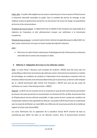 Page 43 of 88
Public cible : Le public cible englobe tous les acteurs concernés par la mise en œuvre d’infrastructures
à carburants alternatifs accessibles au public. Dans le contexte des bornes de recharge, le plan
implique surtout les gestionnaires de bornes, les fournisseurs de service de charge, les propriétaires
de terrains et les consommateurs.
Procédure de mise en œuvre : Le département de la mobilité et des transports est responsable de la
rédaction de l’évaluation et doit ultérieurement envoyer une notification à la Commission
européenne.
Période de mise en œuvre : Le présent cadre d’action national est applicable jusqu’en début 2023. Au-
delà, le plan national sera mis à jour en tenant compte des objectifs nationaux.
Jalon :
 Mise à jour du cadre d’action national pour le développement des infrastructures à carburants
alternatifs dans le secteur des transports en 2023.
3. Réforme 3 : Adaptation de la taxe sur les véhicules routiers
Défis : Le cycle d'essai « Nouveau cycle européen de conduite » (NEDC) avait été conçu dans les
années 80 pour déterminer les émissions des véhicules routiers. Étant donné les évolutions en matière
de technologie, les conditions de conduite et l'observation d'une discordance croissante entre les
émissions réelles mesurées et les émissions déterminées par le cycle d'essai, ce dernier a été remplacé
par la « World Harmonised Light Vehicle Test Procedure » (WLTP) ainsi que par des essais de
vérification sur route (« Real driving emission » (RDE))9
.
Objectifs : La WLTP est une nouvelle norme et comprend un cycle de tests internationaux permettant
de mesurer avec plus de précision la consommation, les émissions de CO2, de NOx, de particules fines
et d'hydrocarbures de tout véhicule automobile. Il s'agit surtout de tenir compte des conditions de
conduite plus réalistes et des spécificités du véhicule. La procédure WLTP fournit ainsi en combinaison
avec les essais de vérification sur route (RDE), des références de mesure plus proches de la réalité par
rapport à l'ancien cycle d'essai NEDC.
Les seuils d'émissions CO2 en application de la procédure d'essai WLTP serviront de base au
Luxembourg pour définir les taxes sur les véhicules routiers. Ainsi, le Gouvernement promeut
9
https://transports.public.lu/fr/mobilite/transports-individuels/voiture/wltp.html
 