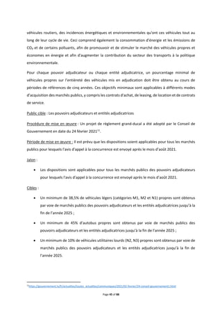 Page 45 of 88
véhicules routiers, des incidences énergétiques et environnementales qu'ont ces véhicules tout au
long de leur cycle de vie. Ceci comprend également la consommation d'énergie et les émissions de
CO₂ et de certains polluants, afin de promouvoir et de stimuler le marché des véhicules propres et
économes en énergie et afin d'augmenter la contribution du secteur des transports à la politique
environnementale.
Pour chaque pouvoir adjudicateur ou chaque entité adjudicatrice, un pourcentage minimal de
véhicules propres sur l’entièreté des véhicules mis en adjudication doit être obtenu au cours de
périodes de références de cinq années. Ces objectifs minimaux sont applicables à différents modes
d’acquisition des marchés publics, y compris les contrats d'achat, de leasing, de location et de contrats
de service.
Public cible : Les pouvoirs adjudicateurs et entités adjudicatrices
Procédure de mise en œuvre : Un projet de règlement grand-ducal a été adopté par le Conseil de
Gouvernement en date du 24 février 202111
.
Période de mise en œuvre : Il est prévu que les dispositions soient applicables pour tous les marchés
publics pour lesquels l'avis d'appel à la concurrence est envoyé après le mois d’août 2021.
Jalon :
 Les dispositions sont applicables pour tous les marchés publics des pouvoirs adjudicateurs
pour lesquels l'avis d'appel à la concurrence est envoyé après le mois d’août 2021.
Cibles :
 Un minimum de 38,5% de véhicules légers (catégories M1, M2 et N1) propres sont obtenus
par voie de marchés publics des pouvoirs adjudicateurs et les entités adjudicatrices jusqu’à la
fin de l’année 2025 ;
 Un minimum de 45% d’autobus propres sont obtenus par voie de marchés publics des
pouvoirs adjudicateurs et les entités adjudicatrices jusqu’à la fin de l’année 2025 ;
 Un minimum de 10% de véhicules utilitaires lourds (N2, N3) propres sont obtenus par voie de
marchés publics des pouvoirs adjudicateurs et les entités adjudicatrices jusqu’à la fin de
l’année 2025.
11
https://gouvernement.lu/fr/actualites/toutes_actualites/communiques/2021/02-fevrier/24-conseil-gouvernement1.html
 