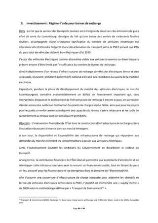 Page 46 of 88
5. Investissement : Régime d'aide pour bornes de recharge
Défis : Le fait que le secteur des transports routiers est à l’origine de deux tiers des émissions de gaz à
effet de serre du Luxembourg témoigne du fait qu’une baisse des ventes de carburants fossiles
routiers, accompagnée d’une croissance significative du nombre de véhicules électriques est
nécessaire afin d’atteindre l’objectif d’une décarbonation du transport. Ainsi, le PNEC prévoit que 49%
du parc total de véhicules doivent être électriques d'ici 2030.
L’essor des véhicules électriques comme alternative viable aux voitures à essence ou diesel risque à
présent encore d’être limité par l’insuffisance du nombre de bornes de recharges.
Ainsi le déploiement d'un réseau d'infrastructures de recharge de véhicules électriques dense et bien
accessible, couvrant l’entièreté du territoire national est l'une des conditions du succès de la mobilité
électrique.
Cependant, pendant la phase de développement du marché des véhicules électriques, le marché
luxembourgeois connaîtra vraisemblablement un déficit de financement important qui, sans
intervention, bloquerait le déploiement de l'infrastructure de recharge à travers le pays, en particulier
dans les zones plus isolées où l'utilisation des points de charge est plus faible, ainsi que pour les projets
pour lesquels un renforcement conséquent des capacités du réseau s’avère nécessaire et les coûts de
raccordement au réseau sont par conséquent prohibitifs.
Objectifs : L'intervention financière de l'État dans la construction d'infrastructures de recharge créera
l'incitation nécessaire à investir dans ce marché émergent.
A son tour, la disponibilité et l'accessibilité des infrastructures de recharge qui répondent aux
demandes du marché inciteront les consommateurs à passer aux véhicules électriques.
Ainsi, l’investissement soutient les ambitions du Gouvernement de décarboner le secteur du
transport.
A long terme, la contribution financière de l'État devrait permettre aux exploitants d’entretenir et de
développer cette infrastructure sans avoir à recourir un financement public, tout en faisant du pays
un lieu attractif pour les fournisseurs et les entreprises dans le domaine de l’électromobilité.
Afin d’assurer une couverture d’infrastructure de charge adéquate pour atteindre les objectifs en
termes de véhicules électriques définis dans le PNEC, l’objectif est d’atteindre une « supply metric »
de 5000 selon la méthodologie définie par « Transport & Environment12
».
12
Transport & Environment (2020). Recharge EU: how many charge points will Europe and its Member States need in the 2020s, Accessible
sous:
 