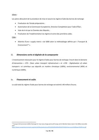 Page 48 of 88
Jalons :
Les jalons découlent de la procédure de mise en œuvre du régime d’aide des bornes de recharge:
 Finalisation de l’étude préparatoire ;
 Autorisation de la Commission Européenne, Direction Compétition pour l’aide d’État ;
 Vote de la loi par la Chambre des Députés ;
 Finalisation de l’implémentation du régime et octroi des premières aides.
Cible :
 Atteinte d’une « supply metric » de 5000 selon la méthodologie définie par « Transport &
Environment13
».
Dimensions verte et digitale de la composante
L’investissement nécessaire pour le régime d'aides pour bornes de recharge s’inscrit dans le domaine
d’intervention « 073 - Clean urban transport infrastructure » et « 076 - Digitalisation of urban
transport » et contribue aux objectifs en matière climatique (100%), environnemental (40%) et
numérique (100%).
Financement et coûts
Le coût total du régime d’aide pour bornes de recharge est estimé à 40 million d’euros.
13
Transport & Environment (2020). Recharge EU: how many charge points will Europe and its Member States need in the 2020s, Accessible
sous:
https://www.transportenvironment.org/sites/te/files/publications/01%202020%20Draft%20TE%20Infrastructure%20Report%20Final.pdf
 