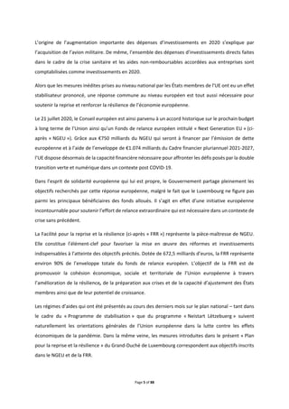 Page 5 of 88
L’origine de l’augmentation importante des dépenses d’investissements en 2020 s’explique par
l’acquisition de l’avion militaire. De même, l’ensemble des dépenses d’investissements directs faites
dans le cadre de la crise sanitaire et les aides non-remboursables accordées aux entreprises sont
comptabilisées comme investissements en 2020.
Alors que les mesures inédites prises au niveau national par les États membres de l’UE ont eu un effet
stabilisateur prononcé, une réponse commune au niveau européen est tout aussi nécessaire pour
soutenir la reprise et renforcer la résilience de l’économie européenne.
Le 21 juillet 2020, le Conseil européen est ainsi parvenu à un accord historique sur le prochain budget
à long terme de l’Union ainsi qu’un Fonds de relance européen intitulé « Next Generation EU » (ci-
après « NGEU »). Grâce aux €750 milliards du NGEU qui seront à financer par l’émission de dette
européenne et à l’aide de l’enveloppe de €1.074 milliards du Cadre financier pluriannuel 2021-2027,
l’UE dispose désormais de la capacité financière nécessaire pour affronter les défis posés par la double
transition verte et numérique dans un contexte post COVID-19.
Dans l’esprit de solidarité européenne qui lui est propre, le Gouvernement partage pleinement les
objectifs recherchés par cette réponse européenne, malgré le fait que le Luxembourg ne figure pas
parmi les principaux bénéficiaires des fonds alloués. Il s’agit en effet d’une initiative européenne
incontournable pour soutenir l’effort de relance extraordinaire qui est nécessaire dans un contexte de
crise sans précédent.
La Facilité pour la reprise et la résilience (ci-après « FRR ») représente la pièce-maîtresse de NGEU.
Elle constitue l’élément-clef pour favoriser la mise en œuvre des réformes et investissements
indispensables à l’atteinte des objectifs précités. Dotée de 672,5 milliards d’euros, la FRR représente
environ 90% de l’enveloppe totale du fonds de relance européen. L’objectif de la FRR est de
promouvoir la cohésion économique, sociale et territoriale de l’Union européenne à travers
l’amélioration de la résilience, de la préparation aux crises et de la capacité d’ajustement des États
membres ainsi que de leur potentiel de croissance.
Les régimes d’aides qui ont été présentés au cours des derniers mois sur le plan national – tant dans
le cadre du « Programme de stabilisation » que du programme « Neistart Lëtzebuerg » suivent
naturellement les orientations générales de l’Union européenne dans la lutte contre les effets
économiques de la pandémie. Dans la même veine, les mesures introduites dans le présent « Plan
pour la reprise et la résilience » du Grand-Duché de Luxembourg correspondent aux objectifs inscrits
dans le NGEU et de la FRR.
 