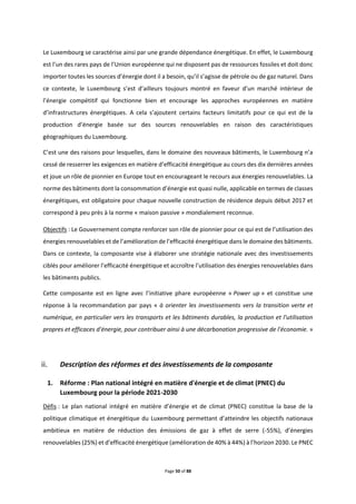 Page 50 of 88
Le Luxembourg se caractérise ainsi par une grande dépendance énergétique. En effet, le Luxembourg
est l’un des rares pays de l’Union européenne qui ne disposent pas de ressources fossiles et doit donc
importer toutes les sources d’énergie dont il a besoin, qu’il s’agisse de pétrole ou de gaz naturel. Dans
ce contexte, le Luxembourg s’est d’ailleurs toujours montré en faveur d’un marché intérieur de
l’énergie compétitif qui fonctionne bien et encourage les approches européennes en matière
d’infrastructures énergétiques. A cela s’ajoutent certains facteurs limitatifs pour ce qui est de la
production d’énergie basée sur des sources renouvelables en raison des caractéristiques
géographiques du Luxembourg.
C’est une des raisons pour lesquelles, dans le domaine des nouveaux bâtiments, le Luxembourg n’a
cessé de resserrer les exigences en matière d’efficacité énergétique au cours des dix dernières années
et joue un rôle de pionnier en Europe tout en encourageant le recours aux énergies renouvelables. La
norme des bâtiments dont la consommation d’énergie est quasi nulle, applicable en termes de classes
énergétiques, est obligatoire pour chaque nouvelle construction de résidence depuis début 2017 et
correspond à peu près à la norme « maison passive » mondialement reconnue.
Objectifs : Le Gouvernement compte renforcer son rôle de pionnier pour ce qui est de l’utilisation des
énergies renouvelables et de l’amélioration de l’efficacité énergétique dans le domaine des bâtiments.
Dans ce contexte, la composante vise à élaborer une stratégie nationale avec des investissements
ciblés pour améliorer l’efficacité énergétique et accroître l’utilisation des énergies renouvelables dans
les bâtiments publics.
Cette composante est en ligne avec l’initiative phare européenne « Power up » et constitue une
réponse à la recommandation par pays « à orienter les investissements vers la transition verte et
numérique, en particulier vers les transports et les bâtiments durables, la production et l'utilisation
propres et efficaces d'énergie, pour contribuer ainsi à une décarbonation progressive de l'économie. »
Description des réformes et des investissements de la composante
1. Réforme : Plan national intégré en matière d'énergie et de climat (PNEC) du
Luxembourg pour la période 2021-2030
Défis : Le plan national intégré en matière d’énergie et de climat (PNEC) constitue la base de la
politique climatique et énergétique du Luxembourg permettant d’atteindre les objectifs nationaux
ambitieux en matière de réduction des émissions de gaz à effet de serre (-55%), d’énergies
renouvelables (25%) et d’efficacité énergétique (amélioration de 40% à 44%) à l’horizon 2030. Le PNEC
 