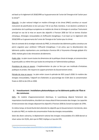 Page 51 of 88
est basé sur le règlement UE 2018/1999 sur la gouvernance de l’union de l’énergie et de l’action pour
le climat16
.
Objectifs : Le plan national intégré en matière d’énergie et de climat (PNEC) constitue un nouvel
instrument de planification et de suivi pour l’UE et ses États membres. Il est destiné à améliorer la
coordination de la politique européenne en matière de climat et d’énergie et constitue l’instrument
principal en vue de la mise en œuvre des objectifs à l’horizon 2030 de l’UE en termes d’action
climatique, d’énergies renouvelables et d’efficacité énergétique. Il est basé sur le règlement (UE)
2018/1999 sur la gouvernance de l’union de l’énergie et de l’action pour le climat.
Dans le contexte de la stratégie nationale du PNEC, la rénovation des bâtiments publics constitue une
pierre angulaire pour améliorer l’efficacité énergétique. Il est prévu que la décarbonation des
bâtiments publics représentera une contribution d’environ 8% à l’économie d’énergie globale d’ici
2030, réalisée grâce à des rénovations de bâtiments.
Public cible : Le plan couvre toutes les dimensions de la politique climat et énergie, et concerne donc
le grand public au même titre que toutes les entreprises et l’administration publique.
Procédure de mise en œuvre : L’implémentation du plan se fera par une multitude d’initiatives
publiques et privées. Elle requerra le support prioritaire du Gouvernement entier.
Période de mise en œuvre : Le plan entier couvre la période de 2021 jusqu’à 2030. En matière des
énergies renouvelables, l’objectif est d’atteindre un pourcentage de 17,6% dans la consommation
finale en 2025 et de 25% en 2030.
2. Investissement : Installations photovoltaïques sur les bâtiments publics de l’État et
des communes
Défis : En matière d’approvisionnement électrique, le Luxembourg dépend fortement des
importations transfrontalières, élucidant son niveau élevé d’interconnexion des charges. Les capacités
d’interconnexion des charges dépassent les objectifs à l’horizon 2030 du Conseil européen de 270%.
En même temps, le Grand-Duché doit atteindre les objectifs que le Gouvernement s’est donnés, dans
le cadre du PNEC, en matière de consommation finale des énergies renouvelables.
Selon des divers scénarios, le déploiement national des énergies renouvelables d’ici 2030 devrait se
situer autour de 19,6%, alors que le PNEC implique un taux de 25%.
16
https://eur-lex.europa.eu/legal-content/FR/TXT/PDF/?uri=CELEX:32018R1999&from=EN
 