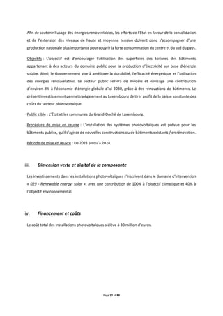 Page 52 of 88
Afin de soutenir l’usage des énergies renouvelables, les efforts de l’État en faveur de la consolidation
et de l’extension des niveaux de haute et moyenne tension doivent donc s’accompagner d’une
production nationale plus importante pour couvrir la forte consommation du centre et du sud du pays.
Objectifs : L’objectif est d’encourager l’utilisation des superficies des toitures des bâtiments
appartenant à des acteurs du domaine public pour la production d’électricité sur base d’énergie
solaire. Ainsi, le Gouvernement vise à améliorer la durabilité, l’efficacité énergétique et l’utilisation
des énergies renouvelables. Le secteur public servira de modèle et envisage une contribution
d’environ 8% à l’économie d’énergie globale d’ici 2030, grâce à des rénovations de bâtiments. Le
présent investissement permettra également au Luxembourg de tirer profit de la baisse constante des
coûts du secteur photovoltaïque.
Public cible : L’État et les communes du Grand-Duché de Luxembourg.
Procédure de mise en œuvre : L’installation des systèmes photovoltaïques est prévue pour les
bâtiments publics, qu’il s’agisse de nouvelles constructions ou de bâtiments existants / en rénovation.
Période de mise en œuvre : De 2021 jusqu’à 2024.
Dimension verte et digital de la composante
Les investissements dans les installations photovoltaïques s’inscrivent dans le domaine d'intervention
« 029 - Renewable energy: solar », avec une contribution de 100% à l’objectif climatique et 40% à
l’objectif environnemental.
Financement et coûts
Le coût total des installations photovoltaïques s’élève à 30 million d’euros.
 
