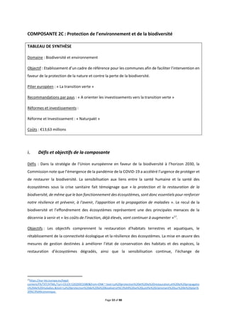 Page 53 of 88
COMPOSANTE 2C : Protection de l’environnement et de la biodiversité
TABLEAU DE SYNTHÈSE
Domaine : Biodiversité et environnement
Objectif : Etablissement d’un cadre de référence pour les communes afin de faciliter l’intervention en
faveur de la protection de la nature et contre la perte de la biodiversité.
Pilier européen : « La transition verte »
Recommandations par pays : « A orienter les investissements vers la transition verte »
Réformes et investissements :
Réforme et Investissement : « Naturpakt »
Coûts : €13,63 millions
Défis et objectifs de la composante
Défis : Dans la stratégie de l’Union européenne en faveur de la biodiversité à l’horizon 2030, la
Commission note que l’émergence de la pandémie de la COVID-19 a accéléré l’urgence de protéger et
de restaurer la biodiversité. La sensibilisation aux liens entre la santé humaine et la santé des
écosystèmes sous la crise sanitaire fait témoignage que « la protection et la restauration de la
biodiversité, de même que le bon fonctionnement des écosystèmes, sont donc essentiels pour renforcer
notre résilience et prévenir, à l'avenir, l’apparition et la propagation de maladies ». Le recul de la
biodiversité et l’effondrement des écosystèmes représentent une des principales menaces de la
décennie à venir et « les coûts de l’inaction, déjà élevés, vont continuer à augmenter »17
.
Objectifs : Les objectifs comprennent la restauration d’habitats terrestres et aquatiques, le
rétablissement de la connectivité écologique et la résilience des écosystèmes. La mise en œuvre des
mesures de gestion destinées à améliorer l’état de conservation des habitats et des espèces, la
restauration d’écosystèmes dégradés, ainsi que la sensibilisation continue, l’échange de
17
https://eur-lex.europa.eu/legal-
content/FR/TXT/HTML/?uri=CELEX:52020DC0380&from=EN#:~:text=La%20protection%20et%20la%20restauration,et%20la%20propagatio
n%20de%20maladies.&text=La%20protection%20de%20la%20biodiversit%C3%A9%20se%20justifie%20clairement%20sur%20le%20plan%
20%C3%A9conomique.
 