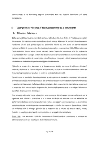 Page 54 of 88
connaissances et le monitoring régulier s’inscrivent dans les objectifs recherchés par cette
composante.
Description des réformes et des investissements de la composante
1. Réforme : « Naturpakt »
Défis : La rapidité de l’avancement de la perte de la biodiversité et du déclin de l’état de conservation
des espèces, des habitats et des écosystèmes depuis plus de 40 ans sur le territoire luxembourgeois
représente un des plus grands enjeux du patrimoine naturel du pays. Dans son dernier rapport
national sur l’état de conservation des habitats et des espèces en septembre 2020, l’Observatoire de
l’environnement naturel fait un constat alarmant. Selon l’inventaire scientifique, 80% des espèces de
la faune et de la flore sauvages sont en état de conservation précaire tandis que deux tiers des habitats
naturels sont dans un état de conservation « insuffisant » ou « mauvais ». Ainsi, le rapport conclut que
seulement un tiers des biotopes se développent favorablement.
Objectifs : A travers le « Naturpakt », le Gouvernement établit un cadre de référence législatif,
financier, technique et consultatif pour les communes, en vue de faciliter l’intervention ciblée en
faveur de la protection de la nature et contre la perte de la biodiversité.
Ce cadre crée la possibilité de subventionner la participation de toutes les communes à la mise en
œuvre des stratégies nationales relatives à la protection et conservation de l’environnement naturel,
respectivement aux volets écologiques de ces stratégies, dont notamment le plan national concernant
la protection de la nature, le plan de gestion des districts hydrographiques et la stratégie d’adaptation
aux effets du changement climatique.
Pour pouvoir prétendre à une subvention, une commune doit s’engager contractuellement par la
signature d’un contrat « Naturpakt » et la mise en œuvre de mesures sur son territoire. La
performance de toute commune signataire est évaluée par rapport aux mesures mises en œuvre telles
que prescrites par un catalogue de mesures développé à cette fin. Les mesures du catalogue ciblent
six domaines dont la stratégie générale de la protection de la nature, les milieux urbain, ouvert,
forestier et aquatique, ainsi que la communication et la coopération y relatives.
Public cible : Le « Naturpakt » cible les communes du Grand-Duché de Luxembourg et implique les
administrations tant que les citoyens du territoire communal.
 