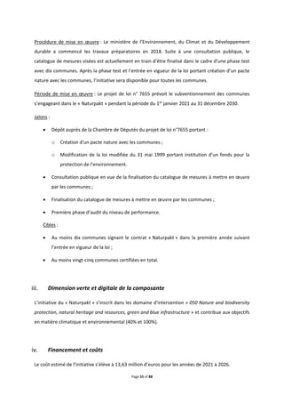 Page 55 of 88
Procédure de mise en œuvre : Le ministère de l’Environnement, du Climat et du Développement
durable a commencé les travaux préparatoires en 2018. Suite à une consultation publique, le
catalogue de mesures visées est actuellement en train d’être finalisé dans le cadre d’une phase test
avec dix communes. Après la phase test et l’entrée en vigueur de la loi portant création d’un pacte
nature avec les communes, l’initiative sera disponible pour toutes les communes.
Période de mise en œuvre : Le projet de loi n° 7655 prévoit le subventionnement des communes
s’engageant dans le « Naturpakt » pendant la période du 1er
janvier 2021 au 31 décembre 2030.
Jalons :
 Dépôt auprès de la Chambre de Députés du projet de loi n°7655 portant :
o Création d’un pacte nature avec les communes ;
o Modification de la loi modifiée du 31 mai 1999 portant institution d’un fonds pour la
protection de l’environnement.
 Consultation publique en vue de la finalisation du catalogue de mesures à mettre en œuvre
par les communes ;
 Finalisation du catalogue de mesures à mettre en œuvre par les communes ;
 Première phase d’audit du niveau de performance.
Cibles :
 Au moins dix communes signant le contrat « Naturpakt » dans la première année suivant
l’entrée en vigueur de la loi ;
 Au moins vingt-cinq communes certifiées en total.
Dimension verte et digitale de la composante
L’initiative du « Naturpakt » s’inscrit dans les domaine d'intervention « 050 Nature and biodiversity
protection, natural heritage and resources, green and blue infrastructure » et contribue aux objectifs
en matière climatique et environnemental (40% et 100%).
Financement et coûts
Le coût estimé de l’initiative s’élève à 13,63 million d’euros pour les années de 2021 à 2026.
 