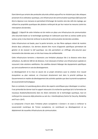 Page 57 of 88
Etant donné que certains des protocoles sécurisés utilisés aujourd’hui ne résistent pas à des attaques
provenant d’un ordinateur quantique, une infrastructure de communication quantique (QCI) pourrait
être la réponse à ces menaces en permettant d’échanger de manière sûre des clefs de cryptage, qui
utilisent les propriétés quantiques des photons renforçant de par leur nature les mesures contre les
interceptions de données.
Objectif : L’objectif de cette initiative est de mettre en place une infrastructure de communication
ultra sécurisée basée sur la technologie quantique et s’adressant aussi bien au secteur public qu’au
secteur privé, le but étant de renforcer la sécurité de communication de données sensibles.
Cette infrastructure est basée, pour la partie terrestre, sur des fibres optiques reliant de manière
directe deux utilisateurs. Ces derniers doivent être munis d’appareils spécifiques permettant de
générer et de recevoir la clef quantique. Les clés permettent un chiffrage ultra-sécurisé pour
transmettre des données avec un très haut niveau de confidentialité.
Cette infrastructure terrestre a néanmoins une limitation physique liée à la distance entre deux
utilisateurs. Au-delà de 100 km de distance, il est nécessaire d’utiliser une infrastructure spatiale en
recourant à des solutions satellitaires. Ces satellites doivent héberger des équipements spécifiques
qui sont actuellement en voie de développement.
Le développement et la mise en œuvre de ce projet entraînera aussi la création d’un nouvel
écosystème au plan national, en s’inscrivant directement tant dans la priorité politique du
Gouvernement en matière de développement des activités spatiales que dans la priorité européenne
de souveraineté technologique.
Dans ce contexte, le Luxembourg devra attirer des experts scientifiques pour développer ce secteur.
Il est primordial de donner tout le support nécessaire à la recherche quantique (et à la formation de
nouveaux étudiants/doctorants) dans les divers domaines de la technologie quantique, tout en
renforçant les ressources déjà présentes au sein du « Interdisciplinary Centre for Security, Reliability
and Trust » (SnT).
La composante s’inscrit dans l’initiative phare européenne « Connect » et visera à renforcer la
souveraineté numérique de l’Union européenne, en contribuant au développement et au
déploiement de nouvelles infrastructures de communication.
 
