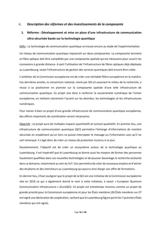 Page 58 of 88
Description des réformes et des investissements de la composante
1. Réforme : Développement et mise en place d’une infrastructure de communication
ultra-sécurisée basée sur la technologie quantique
Défis : La technologie de communication quantique se trouve encore au stade de l’expérimentation.
Un réseau de communication quantique reposerait sur deux composantes. La composante terrestre
en fibre optique doit être complétée par une composante spatiale qui est nécessaire pour couvrir les
connexions à grande distance. A part l’utilisation de l’infrastructure de fibres optiques déjà déployée
au Luxembourg, toute l’infrastructure de gestion des services quantiques doit encore être créée.
L’ambition de la Commission européenne est de créer une véritable filière européenne en la matière.
Ces dernières années, le consortium national, mené par SES et associant le milieu de la recherche, a
réussi à se positionner en pionnier sur la composante spatiale d’une telle infrastructure de
communication quantique. Ce projet vise donc à renforcer la souveraineté numérique de l’Union
européenne, en mettant clairement l’accent sur les données, les technologies et les infrastructures
numériques.
Pour mener à bien ce projet d’une grande infrastructure de communication quantique européenne,
des efforts importants de coordination seront nécessaires.
Objectifs : Le projet aura de multiples impacts quantitatifs et surtout qualitatifs. En premier lieu, une
infrastructure de communication quantique (QCI) permettra l’échange d’informations de manière
sécurisée en empêchant qu’un tiers ne puisse intercepter le message ou l’information sans qu’il ne
soit remarqué. Il s’agit donc de créer un niveau de protection inconnu à ce jour.
Deuxièmement, l’objectif est de créer un écosystème autour de la technologie quantique au
Luxembourg. Il est impératif que le Luxembourg se donne aussi les moyens de former des personnes
hautement qualifiées dans ces nouvelles technologies et de pousser davantage la recherche existante
dans ce domaine, notamment au sein du SnT. Ceci permettra de créer de nouveaux emplois et d’attirer
des étudiants et des chercheurs au Luxembourg qui pourra ainsi élargir son offre de formations.
En dernier lieu, il faut souligner que le projet de la QCI est une initiative de la Commission européenne
née en 2019 ce qui a également donné le nom à cette initiative, à savoir « European Quantum
Communication Infrastructure » (EuroQCI). Ce projet est entretemps reconnu comme un projet de
grande priorité pour la Commission européenne et pour les États membres (26 États membres sur 27
ont signé une déclaration de coopération, sachant que le Luxembourg figure parmi les 7 premiers États
membres qui ont signé).
 