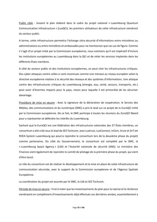 Page 59 of 88
Public cible : Suivant le plan élaboré dans le cadre du projet national « Luxembourg Quantum
Communication Infrastructure » (LuxQCI), les premiers utilisateurs de cette infrastructure viendront
du secteur public.
A terme, cette infrastructure permettra l’échange ultra-sécurisé d’informations entre ministères ou
administrations ou entre ministères et ambassades pour ne mentionner que ces cas de figure. Comme
il s’agit d’un projet initié par la Commission européenne, nous estimons qu’il est impératif d’inclure
les institutions européennes au Luxembourg dans la QCI et de relier les services implantés dans les
différents États membres.
A côté du secteur public et des institutions européennes, on peut citer les infrastructures critiques.
Des cyber-attaques contre celles-ci sont reconnues comme une menace au niveau européen selon la
directive européenne relative à la sécurité des réseaux et des systèmes d’informations. Une attaque
contre des infrastructures critiques du Luxembourg (énergie, eau, santé, secours, transports, etc.)
peut avoir d’énormes impacts pour le pays, raison pour laquelle il est primordial de les sécuriser
davantage.
Procédure de mise en œuvre : Avec la signature de la déclaration de coopération, le Service des
Médias, des communications et du numérique (SMC) a pris le lead sur ce projet de la EuroQCI initié
par la Commission européenne. De ce fait, le SMC participe à toutes les réunions du EuroQCI Board
pour y représenter et défendre les intérêts du Luxembourg.
Sachant que la EuroQCI est une fédération des infrastructures nationales des 27 États membres, un
consortium a été créé sous le lead de SES Techcom, avec Luxtrust, LuxConnect, InCert, itrust et SnT (et
RHEA System Luxembourg qui pourra rejoindre le consortium lors de la deuxième phase du projet)
comme partenaires. Du côté du Gouvernement, le consortium est complété par le SMC, la
« Luxembourg Space Agency » (LSA) et l’Autorité nationale de sécurité (ANS). Le ministère des
Finances vient également de rejoindre le comité de pilotage de la première phase du projet, qui vient
d’être lancé.
Le rôle du consortium est de réaliser le développement et la mise en place de cette infrastructure de
communication sécurisée, avec le support de la Commission européenne et de l’Agence Spatiale
Européenne.
La coordination du projet est assurée par le SMC, la LSA et SES Techcom.
Période de mise en œuvre : Il est à noter que les investissements du plan pour la reprise et la résilience
viendraient en complément d’investissements déjà effectués ces dernières années, essentiellement à
 