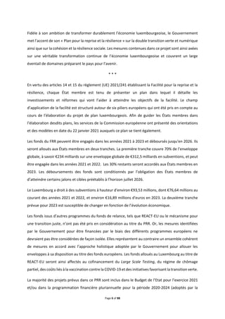 Page 6 of 88
Fidèle à son ambition de transformer durablement l’économie luxembourgeoise, le Gouvernement
met l’accent de son « Plan pour la reprise et la résilience » sur la double transition verte et numérique
ainsi que sur la cohésion et la résilience sociale. Les mesures contenues dans ce projet sont ainsi axées
sur une véritable transformation continue de l’économie luxembourgeoise et couvrent un large
éventail de domaines préparant le pays pour l’avenir.
* * *
En vertu des articles 14 et 15 du règlement (UE) 2021/241 établissant la Facilité pour la reprise et la
résilience, chaque État membre est tenu de présenter un plan dans lequel il détaille les
investissements et réformes qui vont l’aider à atteindre les objectifs de la facilité. Le champ
d’application de la facilité est structuré autour de six piliers européens qui ont été pris en compte au
cours de l’élaboration du projet de plan luxembourgeois. Afin de guider les États membres dans
l’élaboration desdits plans, les services de la Commission européenne ont présenté des orientations
et des modèles en date du 22 janvier 2021 auxquels ce plan se tient également.
Les fonds du FRR peuvent être engagés dans les années 2021 à 2023 et déboursés jusqu'en 2026. Ils
seront alloués aux États membres en deux tranches. La première tranche couvre 70% de l’enveloppe
globale, à savoir €234 milliards sur une enveloppe globale de €312,5 milliards en subventions, et peut
être engagée dans les années 2021 et 2022. Les 30% restants seront accordés aux États membres en
2023. Les déboursements des fonds sont conditionnés par l’obligation des États membres de
d’atteindre certains jalons et cibles préétablis à l’horizon juillet 2026.
Le Luxembourg a droit à des subventions à hauteur d'environ €93,53 millions, dont €76,64 millions au
courant des années 2021 et 2022, et environ €16,89 millions d'euros en 2023. La deuxième tranche
prévue pour 2023 est susceptible de changer en fonction de l’évolution économique.
Les fonds issus d’autres programmes du fonds de relance, tels que REACT-EU ou le mécanisme pour
une transition juste, n’ont pas été pris en considération au titre du PRR. Or, les mesures identifiées
par le Gouvernement pour être financées par le biais des différents programmes européens ne
devraient pas être considérées de façon isolée. Elles représentent au contraire un ensemble cohérent
de mesures en accord avec l’approche holistique adoptée par le Gouvernement pour allouer les
enveloppes à sa disposition au titre des fonds européens. Les fonds alloués au Luxembourg au titre de
REACT-EU seront ainsi affectés au cofinancement du Large Scale Testing, du régime de chômage
partiel, des coûts liés à la vaccination contre la COVID-19 et des initiatives favorisant la transition verte.
La majorité des projets prévus dans ce PRR sont inclus dans le Budget de l’Etat pour l’exercice 2021
et/ou dans la programmation financière pluriannuelle pour la période 2020-2024 (adoptés par la
 
