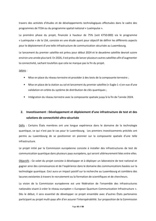 Page 60 of 88
travers des activités d’études et de développements technologiques effectuées dans le cadre des
programmes de l’ESA ou du programme spatial national « LuxImpulse ».
La première phase du projet, financée à hauteur de 75% (soit €750.000) via le programme
« LuxImpulse » de la LSA, consiste en une étude ayant pour objectif de définir les différents aspects
pour le déploiement d’une telle infrastructure de communication sécurisée au Luxembourg.
Le lancement du premier satellite est prévu pour début 2024 et le deuxième satellite devrait suivre
environ une année plus tard. En 2026, il est prévu de lancer plusieurs autres satellites afin d’augmenter
la connectivité, sachant toutefois que cela ne marque pas la fin du projet.
Jalons :
• Mise en place du réseau terrestre et procéder à des tests de la composante terrestre ;
• Mise en place de la station au sol et lancement du premier satellite (« Eagle-1 ») en vue d’une
validation en orbite du système de distribution de clés quantiques ;
• Intégration du réseau terrestre avec la composante spatiale jusqu’à la fin de l’année 2024.
2. Investissement : Développement et déploiement d’une infrastructure de test et des
solutions de connectivité ultra-sécurisée
Défis : Certains États membres ont une longue expérience dans le domaine de la technologie
quantique, ce qui n’est pas le cas pour le Luxembourg. Les premiers investissements précités ont
permis au Luxembourg de se positionner en pionnier sur la composante spatiale d’une telle
infrastructure.
Le projet initié par la Commission européenne consiste à installer des infrastructures de test de
communication quantique dans plusieurs pays européens, qui seront ultérieurement liées entre elles.
Objectifs : Ce volet du projet consiste à développer et à déployer un laboratoire de test national et
gagner ainsi des connaissances et de l’expérience dans le domaine des communications basées sur la
technologie quantique. Ceci aura un impact positif sur la recherche au Luxembourg et comblera des
lacunes existantes à travers le recrutement ou la formation de scientifiques et de chercheurs.
La vision de la Commission européenne est une fédération de l’ensemble des infrastructures
nationales visant à créer le réseau européen « European Quantum Communication Infrastructure ».
Dès le début, il sera essentiel de développer ce projet ensemble avec d’autres États partenaires
participant au projet multi-pays afin d’en assurer l’interopérabilité. Sur proposition de la Commission
 