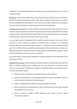 Page 61 of 88
européenne, le Luxembourg devra assurer la coordination de ce projet, notamment pour ce qui est
du segment spatial.
Public cible : Suivant le plan élaboré dans le cadre du projet national LuxQCI, les premiers utilisateurs
de cette infrastructure viendront du secteur public. Dans ce contexte, il faut préciser que la QCI ne
sera pas immédiatement opérationnelle et qu’il est prévu de réaliser d’abord des tests grandeur
nature en choisissant des points à relier par une telle communication sécurisée.
Procédure de mise en œuvre : Sur le plan national, un Steering Committee a été créé afin de suivre les
évolutions du projet LuxQCI dans sa première phase et pour donner des recommandations sur certains
aspects du projet. Ce comité a été créé en janvier 2021 sachant que le Gouvernement y est représenté
actuellement par le SMC, la LSA, le Ministère des Finances et le SRE.
Un autre aspect concerne le laboratoire QCI (« LuxQCI Lab ») dont la création a été avancée afin de
permettre à certains utilisateurs de gagner de l’expérience dans le domaine de la technologie
quantique déjà lors de cette première phase du projet. Le « LuxQCI Lab » sera mis en œuvre ensemble
avec le SnT et RHEA et offrira une plateforme expérimentale à l’Université et d’autres utilisateurs. Ce
laboratoire permettra de réaliser des tests au niveau national et devra également préparer la phase
de tests transfrontaliers, terrestres mais aussi via satellite.
La première étape du projet consiste à identifier les utilisateurs potentiels d’une telle infrastructure
ainsi que leurs besoins.
Période de mise en œuvre : La première phase du projet consiste en une étude ayant pour objectif de
définir les différents aspects pour le déploiement d’une telle infrastructure de communication
sécurisée au Luxembourg. Cette phase qui a démarré en décembre 2020 et qui s’étend sur environ
une année vise plusieurs aspects :
 Définir l’architecture nationale en considérant les besoins des utilisateurs ;
 Concevoir une distribution de clés quantiques hybrides, terrestre et via satellite, comme un
service reliant deux utilisateurs de manière directe ;
 Préparer l’intégration de la LuxQCI dans le réseau européen du EuroQCI ;
 Définir la coopération transfrontalière ainsi que les interfaces avec certains États membres
déjà approchés dans ce contexte ;
 Définir les besoins en CAPEX et OPEX nécessaires pour mettre en place et opérer
l’infrastructure nationale.
 