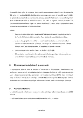 Page 62 of 88
En parallèle, il est prévu de mettre sur pieds une infrastructure de test dans le cadre du laboratoire
QCI qui va être lancé au Q2 2021. Ce laboratoire accompagnera le projet de la LuxQCI jusqu’en 2024,
ce qui est nécessaire afin de pouvoir tester tous les aspects de l’infrastructure y compris l’intégration
de la LuxQCI dans EuroQCI et l’établissement du lien entre le segment terrestre et spatial. Le
lancement du premier satellite Eagle-1 est planifié pour fin 2023 / début 2024 ce qui permettra donc
de tester le segment spatial en conditions réelles.
Jalons :
 Etablissement d’un laboratoire LuxQCI au Q2/2021 qui accompagne le projet jusqu’à la fin
de l’année 2024 ; tests et démonstration d’une solution de sécurité de bout en bout ;
 Lancement du projet transfrontalier en vue d’une démonstration transfrontalière d’un
système de distribution de clés quantique, sachant que les premières discussions ont déjà
démarré afin d’être prêts au moment du lancement du premier satellite ;
 Lancement du premier satellite Eagle-1 au Q4/2023 - Q1/2024 ;
 Démonstration transfrontalière du système de distribution quantique (interconnexion par
voie satellitaire avec la QCI de plusieurs autres États membres).
Dimensions verte et digitale de la composante
La composante s’inscrit dans le domaine d’intervention « 021quinquies - Development and
deployment of cybersecurity technologies, measures and support facilities for public and private sector
users ». La composante contribue pleinement à la transition numérique (100%), étant donné qu’il
s’agit de créer une infrastructure numérique permettant de communiquer ou d’échanger des données
de manière ultra-sécurisée ou de protéger des données stockées grâce à la technologie quantique.
Financement et coûts
Le coût total de cette infrastructure européenne a été estimé par la Commission Européenne à €2,3
milliards.
Le coût pour l’infrastructure nationale quant à lui est estimé à €31,65 millions.
 