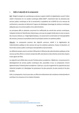 Page 64 of 88
Défis et objectifs de la composante
Défi : Malgré le progrès du Luxembourg sur plusieurs aspects relatifs à la digitalisation suivant l’indice
relatif à l’économie et à la société numériques (DESI) 202018
, notamment dans les domaines des
services publics numériques et de la connectivité, la pandémie de la COVID-19 et les mesures de
confinement y associées ont démontré l'urgence de développer davantage de solutions numériques
adéquates pour les services publics et les administrations.
Les principaux défis et obstacles concernent les inefficacités du marché des services numériques,
l'adoption limitée de l'identification électronique, ainsi que les progrès limités dans la mise en œuvre
des mesures relatives au « Single Digital Gateway » et concernant la numérisation et l’interopérabilité
des services, processus et procédures dans les principaux secteurs et systèmes publics.
Objectifs : La composante promeut des objectifs communs relatifs à la digitalisation de
l'administration publique et des services tels que les systèmes judiciaires, fiscaux et douaniers, et
fournit des services publics numériques interopérables et personnalisés.
Les différents projets visent à accroître l'efficacité et l’efficience des administrations publiques et des
services qu’elles offrent, en tenant compte des défis, des besoins et des attentes actuels des citoyens
et des agents de l’État.
Les objectifs sont reflétés dans ceux de l’initiative phare européenne « Modernise » et promeuvent le
développement de services publics numériques clés, accessibles à tous. La composante s’inscrit
également dans l’initiative phare européenne « Scale-up », qui vise à augmenter les capacités de cloud
industriel européen et à développer les processeurs les plus puissants, les plus avancés et les plus
durables.
Enfin, la composante s’inscrit aussi dans un effort de renforcement de la résilience institutionnelle et
contribue à la croissance et à la création d’emplois.
18
https://ec.europa.eu/digital-single-market/en/digital-public-services
 