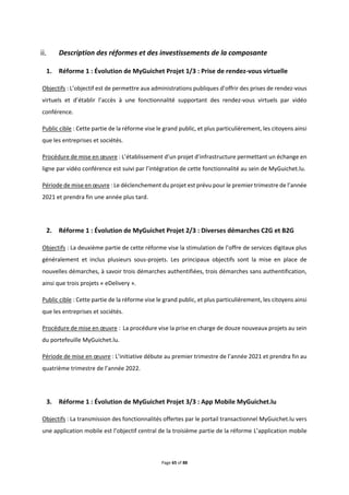 Page 65 of 88
Description des réformes et des investissements de la composante
1. Réforme 1 : Évolution de MyGuichet Projet 1/3 : Prise de rendez-vous virtuelle
Objectifs : L’objectif est de permettre aux administrations publiques d’offrir des prises de rendez-vous
virtuels et d’établir l’accès à une fonctionnalité supportant des rendez-vous virtuels par vidéo
conférence.
Public cible : Cette partie de la réforme vise le grand public, et plus particulièrement, les citoyens ainsi
que les entreprises et sociétés.
Procédure de mise en œuvre : L’établissement d’un projet d’infrastructure permettant un échange en
ligne par vidéo conférence est suivi par l’intégration de cette fonctionnalité au sein de MyGuichet.lu.
Période de mise en œuvre : Le déclenchement du projet est prévu pour le premier trimestre de l’année
2021 et prendra fin une année plus tard.
2. Réforme 1 : Évolution de MyGuichet Projet 2/3 : Diverses démarches C2G et B2G
Objectifs : La deuxième partie de cette réforme vise la stimulation de l’offre de services digitaux plus
généralement et inclus plusieurs sous-projets. Les principaux objectifs sont la mise en place de
nouvelles démarches, à savoir trois démarches authentifiées, trois démarches sans authentification,
ainsi que trois projets « eDelivery ».
Public cible : Cette partie de la réforme vise le grand public, et plus particulièrement, les citoyens ainsi
que les entreprises et sociétés.
Procédure de mise en œuvre : La procédure vise la prise en charge de douze nouveaux projets au sein
du portefeuille MyGuichet.lu.
Période de mise en œuvre : L’initiative débute au premier trimestre de l’année 2021 et prendra fin au
quatrième trimestre de l’année 2022.
3. Réforme 1 : Évolution de MyGuichet Projet 3/3 : App Mobile MyGuichet.lu
Objectifs : La transmission des fonctionnalités offertes par le portail transactionnel MyGuichet.lu vers
une application mobile est l’objectif central de la troisième partie de la réforme L’application mobile
 