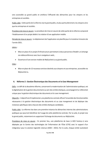 Page 66 of 88
sera accessible au grand public et améliora l’efficacité des démarches pour les citoyens et les
entreprises et sociétés.
Public cible : Cette partie de la réforme vise le grand public, et plus particulièrement, les citoyens ainsi
que les entreprises et sociétés.
Procédure de mise en œuvre : La procédure de mise en œuvre de cette partie de la réforme comprend
l’établissement d’un projet dédié à la création d’une application mobile.
Période de mise en œuvre : Le déploiement de l’application est planifié pour le troisième trimestre de
l’année 2021.
Jalons :
 Mise en place d’un projet d’infrastructure permettant à deux personnes d’établir un échange
via vidéoconférence avec leurs navigateurs web ;
 Ouverture d’une version mobile de MyGuichet.lu au grand public.
Cible :
 Mise en place de 12 nouveaux services destinés aux citoyens et aux entreprises, accessible via
MyGuichet.lu.
4. Réforme 2 : Gestion Électronique des Documents et le Case Management
Défis : Le défi de la deuxième réforme, concernant la modernisation de l’administration publique, est
la digitalisation de la gestion documentaire au sein des entités étatiques, accompagné d’un référentiel
unique pour la gestion électronique des documents et le case management.
Objectifs : L’objectif est d’implémenter une plateforme centrale offrant l’ensemble des fonctionnalités
nécessaires à la gestion électronique des documents et au case mangement et de déployer des
instances spécifiques dans chacune des entités étatiques candidates.
Public cible : La réforme vise dans une première instance les démarches internes des administrations
publiques qui pourront bénéficier de l’usage de cette plateforme centrale. Par la suite, le projet vise
le grand public, notamment en supportant l’échange de documents sur MyGuichet.
Procédure de mise en œuvre : En premier lieu, une plateforme de base (« GED Factory ») sera
déployée par le Centre des technologies de l’information de l’État (CTIE) avec le support d’un
intégrateur pour la solution logicielle retenue (2020 – 2021). Par la suite, chaque entité souhaitant
 