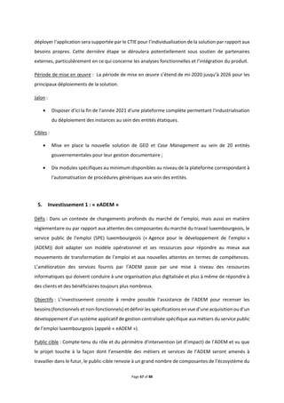 Page 67 of 88
déployer l’application sera supportée par le CTIE pour l’individualisation de la solution par rapport aux
besoins propres. Cette dernière étape se déroulera potentiellement sous soutien de partenaires
externes, particulièrement en ce qui concerne les analyses fonctionnelles et l’intégration du produit.
Période de mise en œuvre : La période de mise en œuvre s’étend de mi-2020 jusqu’à 2026 pour les
principaux déploiements de la solution.
Jalon :
 Disposer d'ici la fin de l'année 2021 d'une plateforme complète permettant l'industrialisation
du déploiement des instances au sein des entités étatiques.
Cibles :
 Mise en place la nouvelle solution de GED et Case Management au sein de 20 entités
gouvernementales pour leur gestion documentaire ;
 Dix modules spécifiques au minimum disponibles au niveau de la plateforme correspondant à
l'automatisation de procédures génériques aux sein des entités.
5. Investissement 1 : « eADEM »
Défis : Dans un contexte de changements profonds du marché de l’emploi, mais aussi en matière
réglementaire ou par rapport aux attentes des composantes du marché du travail luxembourgeois, le
service public de l’emploi (SPE) luxembourgeois (« Agence pour le développement de l’emploi »
(ADEM)) doit adapter son modèle opérationnel et ses ressources pour répondre au mieux aux
mouvements de transformation de l’emploi et aux nouvelles attentes en termes de compétences.
L’amélioration des services fournis par l’ADEM passe par une mise à niveau des ressources
informatiques qui doivent conduire à une organisation plus digitalisée et plus à même de répondre à
des clients et des bénéficiaires toujours plus nombreux.
Objectifs : L’investissement consiste à rendre possible l’assistance de l’ADEM pour recenser les
besoins (fonctionnels et non-fonctionnels) et définir les spécifications en vue d’une acquisition ou d’un
développement d’un système applicatif de gestion centralisée spécifique aux métiers du service public
de l’emploi luxembourgeois (appelé « eADEM »).
Public cible : Compte-tenu du rôle et du périmètre d’intervention (et d’impact) de l’ADEM et vu que
le projet touche à la façon dont l’ensemble des métiers et services de l’ADEM seront amenés à
travailler dans le futur, le public-cible renvoie à un grand nombre de composantes de l’écosystème du
 