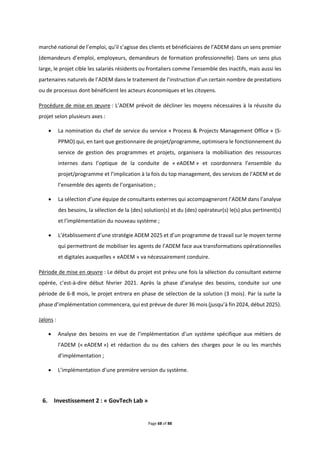 Page 68 of 88
marché national de l’emploi, qu’il s’agisse des clients et bénéficiaires de l’ADEM dans un sens premier
(demandeurs d’emploi, employeurs, demandeurs de formation professionnelle). Dans un sens plus
large, le projet cible les salariés résidents ou frontaliers comme l’ensemble des inactifs, mais aussi les
partenaires naturels de l’ADEM dans le traitement de l’instruction d’un certain nombre de prestations
ou de processus dont bénéficient les acteurs économiques et les citoyens.
Procédure de mise en œuvre : L’ADEM prévoit de décliner les moyens nécessaires à la réussite du
projet selon plusieurs axes :
 La nomination du chef de service du service « Process & Projects Management Office » (S-
PPMO) qui, en tant que gestionnaire de projet/programme, optimisera le fonctionnement du
service de gestion des programmes et projets, organisera la mobilisation des ressources
internes dans l’optique de la conduite de « eADEM » et coordonnera l’ensemble du
projet/programme et l’implication à la fois du top management, des services de l’ADEM et de
l’ensemble des agents de l’organisation ;
 La sélection d’une équipe de consultants externes qui accompagneront l’ADEM dans l’analyse
des besoins, la sélection de la (des) solution(s) et du (des) opérateur(s) le(s) plus pertinent(s)
et l’implémentation du nouveau système ;
 L’établissement d’une stratégie ADEM 2025 et d’un programme de travail sur le moyen terme
qui permettront de mobiliser les agents de l’ADEM face aux transformations opérationnelles
et digitales auxquelles « eADEM » va nécessairement conduire.
Période de mise en œuvre : Le début du projet est prévu une fois la sélection du consultant externe
opérée, c’est-à-dire début février 2021. Après la phase d’analyse des besoins, conduite sur une
période de 6-8 mois, le projet entrera en phase de sélection de la solution (3 mois). Par la suite la
phase d’implémentation commencera, qui est prévue de durer 36 mois (jusqu’à fin 2024, début 2025).
Jalons :
 Analyse des besoins en vue de l’implémentation d’un système spécifique aux métiers de
l’ADEM (« eADEM ») et rédaction du ou des cahiers des charges pour le ou les marchés
d’implémentation ;
 L’implémentation d’une première version du système.
6. Investissement 2 : « GovTech Lab »
 