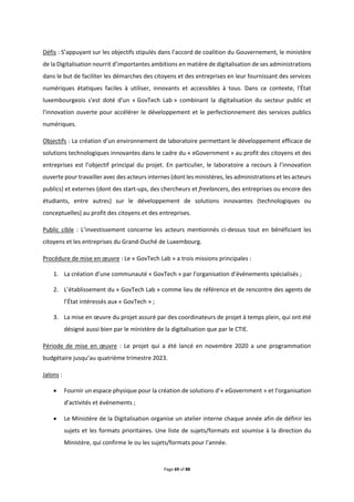 Page 69 of 88
Défis : S’appuyant sur les objectifs stipulés dans l’accord de coalition du Gouvernement, le ministère
de la Digitalisation nourrit d’importantes ambitions en matière de digitalisation de ses administrations
dans le but de faciliter les démarches des citoyens et des entreprises en leur fournissant des services
numériques étatiques faciles à utiliser, innovants et accessibles à tous. Dans ce contexte, l'État
luxembourgeois s'est doté d'un « GovTech Lab » combinant la digitalisation du secteur public et
l'innovation ouverte pour accélérer le développement et le perfectionnement des services publics
numériques.
Objectifs : La création d’un environnement de laboratoire permettant le développement efficace de
solutions technologiques innovantes dans le cadre du « eGovernment » au profit des citoyens et des
entreprises est l’objectif principal du projet. En particulier, le laboratoire a recours à l’innovation
ouverte pour travailler avec des acteurs internes (dont les ministères, les administrations et les acteurs
publics) et externes (dont des start-ups, des chercheurs et freelancers, des entreprises ou encore des
étudiants, entre autres) sur le développement de solutions innovantes (technologiques ou
conceptuelles) au profit des citoyens et des entreprises.
Public cible : L’investissement concerne les acteurs mentionnés ci-dessus tout en bénéficiant les
citoyens et les entreprises du Grand-Duché de Luxembourg.
Procédure de mise en œuvre : Le « GovTech Lab » a trois missions principales :
1. La création d’une communauté « GovTech » par l’organisation d’évènements spécialisés ;
2. L’établissement du « GovTech Lab » comme lieu de référence et de rencontre des agents de
l’État intéressés aux « GovTech » ;
3. La mise en œuvre du projet assuré par des coordinateurs de projet à temps plein, qui ont été
désigné aussi bien par le ministère de la digitalisation que par le CTIE.
Période de mise en œuvre : Le projet qui a été lancé en novembre 2020 a une programmation
budgétaire jusqu’au quatrième trimestre 2023.
Jalons :
 Fournir un espace physique pour la création de solutions d’« eGovernment » et l'organisation
d'activités et événements ;
 Le Ministère de la Digitalisation organise un atelier interne chaque année afin de définir les
sujets et les formats prioritaires. Une liste de sujets/formats est soumise à la direction du
Ministère, qui confirme le ou les sujets/formats pour l'année.
 