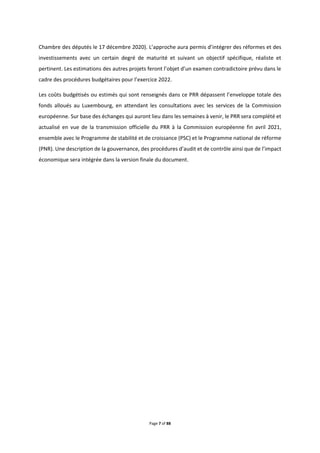 Page 7 of 88
Chambre des députés le 17 décembre 2020). L’approche aura permis d’intégrer des réformes et des
investissements avec un certain degré de maturité et suivant un objectif spécifique, réaliste et
pertinent. Les estimations des autres projets feront l’objet d’un examen contradictoire prévu dans le
cadre des procédures budgétaires pour l’exercice 2022.
Les coûts budgétisés ou estimés qui sont renseignés dans ce PRR dépassent l’enveloppe totale des
fonds alloués au Luxembourg, en attendant les consultations avec les services de la Commission
européenne. Sur base des échanges qui auront lieu dans les semaines à venir, le PRR sera complété et
actualisé en vue de la transmission officielle du PRR à la Commission européenne fin avril 2021,
ensemble avec le Programme de stabilité et de croissance (PSC) et le Programme national de réforme
(PNR). Une description de la gouvernance, des procédures d’audit et de contrôle ainsi que de l’impact
économique sera intégrée dans la version finale du document.
 