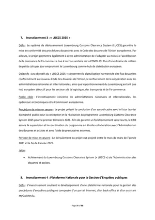 Page 70 of 88
7. Investissement 3 : « LUCCS 2025 »
Défis : Le système de dédouanement Luxembourg Customs Clearance System (LUCCS) garantira la
mise en conformité des procédures douanières avec le Code des douanes de l’Union européenne. Par
ailleurs, le projet permettra également à cette administration de s’adapter au mieux à l’accélération
de la croissance de l’e-commerce due à la crise sanitaire de la COVID-19. Plus d’une dizaine de milliers
de petits colis par jour empruntent le Luxembourg comme hub de distribution européen.
Objectifs : Les objectifs du « LUCCS 2025 » concernent la digitalisation harmonisée des flux douaniers
conformément au nouveau Code des douanes de l’Union, le renforcement de la coopération avec les
administrations nationales et internationales, ainsi que le positionnement du Luxembourg en tant que
hub européen attractif pour les secteurs de la logistique, des transports et de l’e-commerce.
Public cible : L’investissement concerne les administrations nationales et internationales, les
opérateurs économiques et la Commission européenne.
Procédure de mise en œuvre : Le projet prévoit la conclusion d’un accord-cadre avec le futur lauréat
du marché public pour la conception et la réalisation du programme Luxembourg Customs Clearance
System 2025 pour le premier trimestre 2021. Afin de garantir un fonctionnement sans heurts, le CTIE
assure la supervision et la coordination du programme en étroite collaboration avec l’Administration
des douanes et accises et avec l’aide de prestataires externes.
Période de mise en œuvre : Le déroulement du projet est projeté entre le mois de mars de l’année
2021 et la fin de l’année 2025.
Jalon :
 Achèvement du Luxembourg Customs Clearance System (« LUCCS ») de l'Administration des
douanes et accises.
8. Investissement 4 : Plateforme Nationale pour la Gestion d’Enquêtes publiques
Défis : L’investissement soutient le développement d’une plateforme nationale pour la gestion des
procédures d’enquêtes publiques composée d’un portail Internet, d’un back-office et d’un assistant
MyGuichet.lu.
 