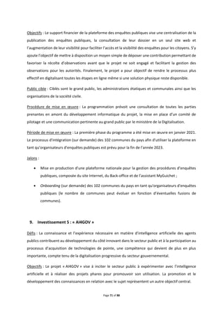 Page 71 of 88
Objectifs : Le support financier de la plateforme des enquêtes publiques vise une centralisation de la
publication des enquêtes publiques, la consultation de leur dossier en un seul site web et
l’augmentation de leur visibilité pour faciliter l’accès et la visibilité des enquêtes pour les citoyens. S’y
ajoute l’objectif de mettre à disposition un moyen simple de déposer une contribution permettant de
favoriser la récolte d’observations avant que le projet ne soit engagé et facilitant la gestion des
observations pour les autorités. Finalement, le projet a pour objectif de rendre le processus plus
effectif en digitalisant toutes les étapes en ligne même si une solution physique reste disponible.
Public cible : Ciblés sont le grand public, les administrations étatiques et communales ainsi que les
organisations de la société civile.
Procédure de mise en œuvre : La programmation prévoit une consultation de toutes les parties
prenantes en amont du développement informatique du projet, la mise en place d’un comité de
pilotage et une communication pertinente au grand public par le ministère de la Digitalisation.
Période de mise en œuvre : La première phase du programme a été mise en œuvre en janvier 2021.
Le processus d’intégration (sur demande) des 102 communes du pays afin d’utiliser la plateforme en
tant qu’organisateurs d’enquêtes publiques est prévu pour la fin de l’année 2023.
Jalons :
 Mise en production d’une plateforme nationale pour la gestion des procédures d’enquêtes
publiques, composée du site Internet, du Back-office et de l’assistant MyGuichet ;
 Onboarding (sur demande) des 102 communes du pays en tant qu'organisateurs d'enquêtes
publiques (le nombre de communes peut évoluer en fonction d’éventuelles fusions de
communes).
9. Investissement 5 : « AI4GOV »
Défis : La connaissance et l’expérience nécessaire en matière d’intelligence artificielle des agents
publics contribuent au développement du côté innovant dans le secteur public et à la participation au
processus d’acquisition de technologies de pointe, une compétence qui devient de plus en plus
importante, compte tenu de la digitalisation progressive du secteur gouvernemental.
Objectifs : Le projet « AI4GOV » vise à inciter le secteur public à expérimenter avec l’intelligence
artificielle et à réaliser des projets phares pour promouvoir son utilisation. La promotion et le
développement des connaissances en relation avec le sujet représentent un autre objectif central.
 