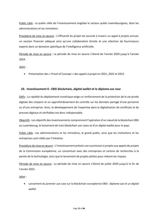 Page 72 of 88
Public cible : Le public cible de l’investissement englobe le secteur public luxembourgeois, dont les
administrations et les ministères.
Procédure de mise en œuvre : L’efficacité du projet est assurée à travers un appel à projets annuel,
un soutien financier adéquat ainsi qu’une collaboration étroite et une sélection de fournisseurs
experts dans un domaine spécifique de l’intelligence artificielle.
Période de mise en œuvre : La période de mise en œuvre s’étend de l’année 2020 jusqu’à l’année
2024.
Jalon :
 Présentation des « Proof of Concept » des appels à projet en 2021, 2022 et 2023.
10. Investissement 6 : EBSI blockchain, digital wallet et le diploma use case
Défis : La rapidité du déploiement numérique exige un renforcement de la protection de la vie privée
digitale des citoyens et un approfondissement du contrôle sur les données partagé d’une personne
ou d’une entreprise. Ainsi, le développement de l’expertise dans la digitalisation de certificats et de
preuves digitaux et vérifiables est donc indispensable.
Objectifs : Les objectifs des investissements comprennent l’opération d’un nœud de la blockchain EBSI
au Luxembourg, le lancement de trois blockchain use cases et d’un digital wallet pour le pays.
Public cible : Les administrations et les ministères, le grand public, ainsi que les institutions et les
entreprises sont ciblés par l’initiative.
Procédure de mise en œuvre : L’investissement prévoit une soumission à projets aux appels de projets
de la Commission européenne, un consortium avec des entreprises et centres de recherches à la
pointe de la technologie, ainsi que le lancement de projets pilotes pour réduire les risques.
Période de mise en œuvre : La période de mise en œuvre s’étend de juillet 2020 jusqu’à la fin de
l’année 2023.
Jalon :
 Lancement du premier use case sur la blockchain européenne EBSI : diploma use et un digital
wallet.
 