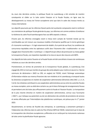 Page 75 of 88
Au cours des dernières années, la politique fiscale du Luxembourg a été orientée de manière
conséquente et ciblée sur la lutte contre l'évasion et la fraude fiscales, en ligne avec les
développements au niveau de l’Union européenne ainsi que dans le cadre des travaux menés au
niveau international.
Les objectifs poursuivis par les réformes faisant partie de la présente composante visent à renforcer
ces orientations de politique fiscale générale du pays. Les réformes ont comme ambition d’améliorer
la résilience du cadre fiscal luxembourgeois face aux défis exposés ci-dessus.
D’autre part, les réformes envisagées visent à mieux tenir compte de l’activité menée par les
contribuables qui ont recours aux nouveaux modèles d’entreprise qualifiés par le terme générique
d’« économie numérique ». Il s’agit notamment de rétablir, d’un point de vue fiscal, les conditions de
concurrence équitables entre les opérateurs actifs dans l’économie dite « traditionnelle » et ceux
engagés dans l’économie dite « numérique ». L’objectif est par ailleurs de promouvoir au niveau global
la transparence fiscale, une imposition équitable et la mise en œuvre des mesures anti-BEPS.
Ces objectifs de lutte contre l'évasion et la fraude fiscale ont été concrétisés à travers de nombreuses
initiatives au cours des dernières années.
Premièrement, en termes de promotion de la transparence fiscale globale, le Luxembourg s’est
engagé dès 2015 en tant que membre du groupe des early adopters pour mettre en œuvre la « Norme
commune de déclaration » (NCD ou CRS, en anglais) de l’OCDE, visant l'échange automatique
d’information relative aux revenus financiers des non-résidents et le Luxembourg a transposé toutes
les directives européennes en matière de coopération administrative (Directives dites DAC 1, 2, 3, 4,
5 et 6). Ces initiatives contribuent à une coopération administrative accrue entre les autorités fiscales
au niveau européen, voire au-delà dans certains cas, par le biais d’échange de renseignements fiscaux
et permettent ainsi de lutter plus efficacement contre la fraude et l’évasion fiscales. La transposition
de la plus récente directive en matière de coopération administrative, connue sous l’acronyme
« DAC7 », qui s’attaque aux potentiels cas de non-déclaration des activités de prestations de services
et ventes effectuées par l’intermédiaire des plateformes numériques, est prévue pour le 1er
janvier
2023.
Deuxièmement, en termes de fiscalité des entreprises, le Luxembourg a activement participé à
l’élaboration des réformes dans le cadre du Plan d’Action BEPS de l’OCDE, notamment par le biais de
la transposition des directives européennes y afférentes et en renforçant les instruments nationaux
de lutte contre la planification fiscale agressive.
 