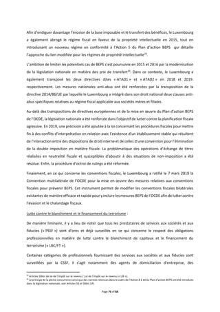 Page 76 of 88
Afin d’endiguer davantage l’érosion de la base imposable et le transfert des bénéfices, le Luxembourg
a également abrogé le régime fiscal en faveur de la propriété intellectuelle en 2015, tout en
introduisant un nouveau régime en conformité à l’Action 5 du Plan d’action BEPS qui détaille
l’approche du lien modifiée pour les régimes de propriété intellectuelle19
.
L’ambition de limiter les potentiels cas de BEPS s’est poursuivie en 2015 et 2016 par la modernisation
de la législation nationale en matière des prix de transfert20
. Dans ce contexte, le Luxembourg a
également transposé les deux directives dites « ATAD1 » et « ATAD2 » en 2018 et 2019.
respectivement. Les mesures nationales anti-abus ont été renforcées par la transposition de la
directive 2014/86/UE par laquelle le Luxembourg a intégré dans son droit national deux clauses anti-
abus spécifiques relatives au régime fiscal applicable aux sociétés mères et filiales.
Au-delà des transpositions de directives européennes et de la mise en œuvre du Plan d’action BEPS
de l’OCDE, la législation nationale a été renforcée dans l’objectif de lutter contre la planification fiscale
agressive. En 2019, une précision a été ajoutée à la loi concernant les procédures fiscales pour mettre
fin à des conflits d’interprétation en relation avec l’existence d’un établissement stable qui résultent
de l’interaction entre des dispositions de droit interne et de celles d’une convention pour l’élimination
de la double imposition en matière fiscale. La problématique des opérations d’échange de titres
réalisées en neutralité fiscale et susceptibles d’aboutir à des situations de non-imposition a été
résolue. Enfin, la procédure d’octroi de rulings a été réformée.
Finalement, en ce qui concerne les conventions fiscales, le Luxembourg a ratifié le 7 mars 2019 la
Convention multilatérale de l’OCDE pour la mise en œuvre des mesures relatives aux conventions
fiscales pour prévenir BEPS. Cet instrument permet de modifier les conventions fiscales bilatérales
existantes de manière efficace et rapide pour y inclure les mesures BEPS de l’OCDE afin de lutter contre
l’évasion et le chalandage fiscaux.
Lutte contre le blanchiment et le financement du terrorisme :
De manière liminaire, il y a lieu de noter que tous les prestataires de services aux sociétés et aux
fiducies (« PSSF ») sont d’ores et déjà surveillés en ce qui concerne le respect des obligations
professionnelles en matière de lutte contre le blanchiment de capitaux et le financement du
terrorisme (« LBC/FT »).
Certaines catégories de professionnels fournissant des services aux sociétés et aux fiducies sont
surveillées par la CSSF, il s’agit notamment des agents de domiciliation d'entreprise, des
19
Articles 50ter de loi de l’impôt sur le revenu / Loi de l’impôt sur le revenu (« LIR »).
20
Le principe de la pleine concurrence ainsi que des normes retenues dans le cadre de l’Action 8 à 10 du Plan d’action BEPS ont été introduits
dans la législation nationale, voir Articles 56 et 56bis LIR.
 