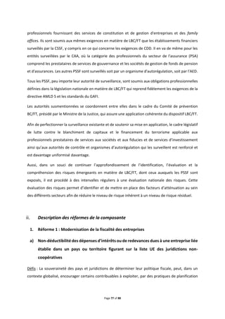 Page 77 of 88
professionnels fournissant des services de constitution et de gestion d'entreprises et des family
offices. Ils sont soumis aux mêmes exigences en matière de LBC/FT que les établissements financiers
surveillés par la CSSF, y compris en ce qui concerne les exigences de CDD. Il en va de même pour les
entités surveillées par le CAA, où la catégorie des professionnels du secteur de l'assurance (PSA)
comprend les prestataires de services de gouvernance et les sociétés de gestion de fonds de pension
et d'assurances. Les autres PSSF sont surveillés soit par un organisme d'autorégulation, soit par l'AED.
Tous les PSSF, peu importe leur autorité de surveillance, sont soumis aux obligations professionnelles
définies dans la législation nationale en matière de LBC/FT qui reprend fidèlement les exigences de la
directive AMLD 5 et les standards du GAFI.
Les autorités susmentionnées se coordonnent entre elles dans le cadre du Comité de prévention
BC/FT, présidé par le Ministre de la Justice, qui assure une application cohérente du dispositif LBC/FT.
Afin de perfectionner la surveillance existante et de soutenir sa mise en application, le cadre législatif
de lutte contre le blanchiment de capitaux et le financement du terrorisme applicable aux
professionnels prestataires de services aux sociétés et aux fiducies et de services d’investissement
ainsi qu’aux autorités de contrôle et organismes d’autorégulation qui les surveillent est renforcé et
est davantage uniformisé davantage.
Aussi, dans un souci de continuer l’approfondissement de l’identification, l’évaluation et la
compréhension des risques émergeants en matière de LBC/FT, dont ceux auxquels les PSSF sont
exposés, il est procédé à des intervalles réguliers à une évaluation nationale des risques. Cette
évaluation des risques permet d’identifier et de mettre en place des facteurs d'atténuation au sein
des différents secteurs afin de réduire le niveau de risque inhérent à un niveau de risque résiduel.
Description des réformes de la composante
1. Réforme 1 : Modernisation de la fiscalité des entreprises
a) Non-déductibilité des dépenses d’intérêts ou de redevances dues à une entreprise liée
établie dans un pays ou territoire figurant sur la liste UE des juridictions non-
coopératives
Défis : La souveraineté des pays et juridictions de déterminer leur politique fiscale, peut, dans un
contexte globalisé, encourager certains contribuables à exploiter, par des pratiques de planification
 