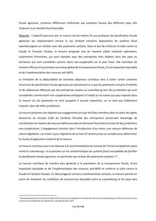 Page 78 of 88
fiscale agressive, certaines différences inhérentes aux systèmes fiscaux des différents pays afin
d’aboutir à un résultat fiscal favorable.
Objectifs : L’objectif poursuivi par la mesure est de mettre fin aux pratiques de planification fiscale
agressive qui exploiteraient encore le cas échéant certaines dispositions du système fiscal
luxembourgeois en relation avec des paiements sortants. Dans le but de renforcer la lutte contre la
fraude et l’évasion fiscales, la mesure proposée vise de manière ciblée certaines opérations,
notamment financières, qui sont réalisées avec des entreprises liées établies dans des pays ou
territoires qui sont considérés comme étant non-coopératifs sur le plan fiscal. Elle contribue de
manière efficace à la promotion au niveau global de la transparence fiscale, d’une imposition équitable
et de l’implémentation des mesures anti-BEPS.
La limitation de la déductibilité de certaines dépenses contribue ainsi à lutter contre certaines
structures de planification fiscale agressive qui aboutissent à ce que les paiements sortants d’intérêts
et de redevances effectués par des entreprises situées au Luxembourg vers des juridictions qui sont
considérées comme étant non-coopératives échappent à l’impôt ou ne soient que peu imposés dans
la mesure où ces paiements ne sont assujettis à aucune imposition, ou ne sont que faiblement
imposés, dans de telles juridictions.
La mesure présente une réponse aux engagements pris par les États membres dans le cadre des lignes
directrices du Groupe Code de Conduite (fiscalité des entreprises) concernant davantage de
coordination en matière de mesures défensives dans le domaine fiscal liées à la liste UE des juridictions
non-coopératives. L’engagement consiste dans l’introduction d’au moins une mesure défensive de
nature législative. Les mises à jour régulières de la liste UE seront prises en compte pour déterminer
le champ d’application matériel de la mesure.
La mesure constitue aussi une réponse à la recommandation du Conseil de l’Union européenne ayant
invité le Luxembourg « à se pencher sur les caractéristiques du système fiscal susceptibles de faciliter
la planification fiscale agressive, en particulier par le biais des paiements sortants »21
.
La mesure contribue de manière plus générale à la promotion de la transparence fiscale, d’une
imposition équitable et de l’implémentation des mesures anti-BEPS et renforce la lutte contre la
fraude et l’évasion fiscales. En décourageant certains investissements sortants, la mesure permet en
outre de maintenir les conditions de concurrence équitable entre le Luxembourg et les pays tiers
21
Recommandation du Conseil du 9 juillet 2019 concernant le programme national de réforme du Luxembourg pour 2019 et portant avis du
Conseil sur le programme de stabilité du Luxembourg pour 2019.
 