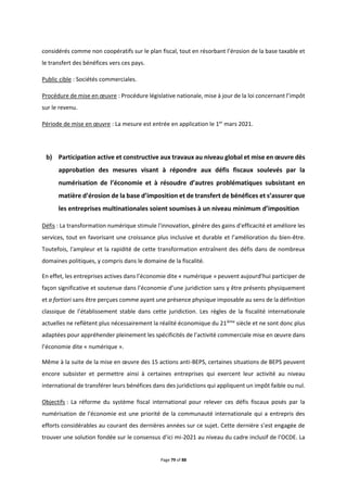 Page 79 of 88
considérés comme non coopératifs sur le plan fiscal, tout en résorbant l’érosion de la base taxable et
le transfert des bénéfices vers ces pays.
Public cible : Sociétés commerciales.
Procédure de mise en œuvre : Procédure législative nationale, mise à jour de la loi concernant l’impôt
sur le revenu.
Période de mise en œuvre : La mesure est entrée en application le 1er
mars 2021.
b) Participation active et constructive aux travaux au niveau global et mise en œuvre dès
approbation des mesures visant à répondre aux défis fiscaux soulevés par la
numérisation de l’économie et à résoudre d’autres problématiques subsistant en
matière d’érosion de la base d’imposition et de transfert de bénéfices et s’assurer que
les entreprises multinationales soient soumises à un niveau minimum d’imposition
Défis : La transformation numérique stimule l'innovation, génère des gains d'efficacité et améliore les
services, tout en favorisant une croissance plus inclusive et durable et l’amélioration du bien-être.
Toutefois, l'ampleur et la rapidité de cette transformation entraînent des défis dans de nombreux
domaines politiques, y compris dans le domaine de la fiscalité.
En effet, les entreprises actives dans l’économie dite « numérique » peuvent aujourd’hui participer de
façon significative et soutenue dans l’économie d’une juridiction sans y être présents physiquement
et a fortiori sans être perçues comme ayant une présence physique imposable au sens de la définition
classique de l’établissement stable dans cette juridiction. Les règles de la fiscalité internationale
actuelles ne reflètent plus nécessairement la réalité économique du 21ième
siècle et ne sont donc plus
adaptées pour appréhender pleinement les spécificités de l’activité commerciale mise en œuvre dans
l’économie dite « numérique ».
Même à la suite de la mise en œuvre des 15 actions anti-BEPS, certaines situations de BEPS peuvent
encore subsister et permettre ainsi à certaines entreprises qui exercent leur activité au niveau
international de transférer leurs bénéfices dans des juridictions qui appliquent un impôt faible ou nul.
Objectifs : La réforme du système fiscal international pour relever ces défis fiscaux posés par la
numérisation de l'économie est une priorité de la communauté internationale qui a entrepris des
efforts considérables au courant des dernières années sur ce sujet. Cette dernière s’est engagée de
trouver une solution fondée sur le consensus d’ici mi-2021 au niveau du cadre inclusif de l’OCDE. La
 