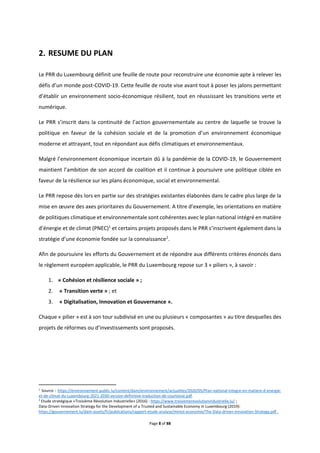 Page 8 of 88
RESUME DU PLAN
Le PRR du Luxembourg définit une feuille de route pour reconstruire une économie apte à relever les
défis d’un monde post-COVID-19. Cette feuille de route vise avant tout à poser les jalons permettant
d’établir un environnement socio-économique résilient, tout en réussissant les transitions verte et
numérique.
Le PRR s’inscrit dans la continuité de l’action gouvernementale au centre de laquelle se trouve la
politique en faveur de la cohésion sociale et de la promotion d’un environnement économique
moderne et attrayant, tout en répondant aux défis climatiques et environnementaux.
Malgré l’environnement économique incertain dû à la pandémie de la COVID-19, le Gouvernement
maintient l’ambition de son accord de coalition et il continue à poursuivre une politique ciblée en
faveur de la résilience sur les plans économique, social et environnemental.
Le PRR repose dès lors en partie sur des stratégies existantes élaborées dans le cadre plus large de la
mise en œuvre des axes prioritaires du Gouvernement. A titre d’exemple, les orientations en matière
de politiques climatique et environnementale sont cohérentes avec le plan national intégré en matière
d’énergie et de climat (PNEC)1
et certains projets proposés dans le PRR s’inscrivent également dans la
stratégie d’une économie fondée sur la connaissance2
.
Afin de poursuivre les efforts du Gouvernement et de répondre aux différents critères énoncés dans
le règlement européen applicable, le PRR du Luxembourg repose sur 3 « piliers », à savoir :
1. « Cohésion et résilience sociale » ;
2. « Transition verte » ; et
3. « Digitalisation, Innovation et Gouvernance ».
Chaque « pilier » est à son tour subdivisé en une ou plusieurs « composantes » au titre desquelles des
projets de réformes ou d’investissements sont proposés.
1
Source : https://environnement.public.lu/content/dam/environnement/actualites/2020/05/Plan-national-integre-en-matiere-d-energie-
et-de-climat-du-Luxembourg-2021-2030-version-definitive-traduction-de-courtoisie.pdf.
2
Etude stratégique «Troisième Révolution Industrielle» (2016) : https://www.troisiemerevolutionindustrielle.lu/ ;
Data-Driven Innovation Strategy for the Development of a Trusted and Sustainable Economy in Luxembourg (2019):
https://gouvernement.lu/dam-assets/fr/publications/rapport-etude-analyse/minist-economie/The-Data-driven-Innovation-Strategy.pdf .
 