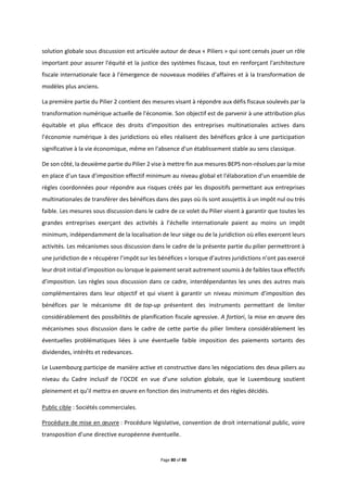 Page 80 of 88
solution globale sous discussion est articulée autour de deux « Piliers » qui sont censés jouer un rôle
important pour assurer l'équité et la justice des systèmes fiscaux, tout en renforçant l'architecture
fiscale internationale face à l'émergence de nouveaux modèles d’affaires et à la transformation de
modèles plus anciens.
La première partie du Pilier 2 contient des mesures visant à répondre aux défis fiscaux soulevés par la
transformation numérique actuelle de l'économie. Son objectif est de parvenir à une attribution plus
équitable et plus efficace des droits d'imposition des entreprises multinationales actives dans
l’économie numérique à des juridictions où elles réalisent des bénéfices grâce à une participation
significative à la vie économique, même en l'absence d'un établissement stable au sens classique.
De son côté, la deuxième partie du Pilier 2 vise à mettre fin aux mesures BEPS non-résolues par la mise
en place d’un taux d’imposition effectif minimum au niveau global et l'élaboration d'un ensemble de
règles coordonnées pour répondre aux risques créés par les dispositifs permettant aux entreprises
multinationales de transférer des bénéfices dans des pays où ils sont assujettis à un impôt nul ou très
faible. Les mesures sous discussion dans le cadre de ce volet du Pilier visent à garantir que toutes les
grandes entreprises exerçant des activités à l’échelle internationale paient au moins un impôt
minimum, indépendamment de la localisation de leur siège ou de la juridiction où elles exercent leurs
activités. Les mécanismes sous discussion dans le cadre de la présente partie du pilier permettront à
une juridiction de « récupérer l’impôt sur les bénéfices » lorsque d’autres juridictions n’ont pas exercé
leur droit initial d’imposition ou lorsque le paiement serait autrement soumis à de faibles taux effectifs
d’imposition. Les règles sous discussion dans ce cadre, interdépendantes les unes des autres mais
complémentaires dans leur objectif et qui visent à garantir un niveau minimum d’imposition des
bénéfices par le mécanisme dit de top-up présentent des instruments permettant de limiter
considérablement des possibilités de planification fiscale agressive. A fortiori, la mise en œuvre des
mécanismes sous discussion dans le cadre de cette partie du pilier limitera considérablement les
éventuelles problématiques liées à une éventuelle faible imposition des paiements sortants des
dividendes, intérêts et redevances.
Le Luxembourg participe de manière active et constructive dans les négociations des deux piliers au
niveau du Cadre inclusif de l’OCDE en vue d’une solution globale, que le Luxembourg soutient
pleinement et qu’il mettra en œuvre en fonction des instruments et des règles décidés.
Public cible : Sociétés commerciales.
Procédure de mise en œuvre : Procédure législative, convention de droit international public, voire
transposition d’une directive européenne éventuelle.
 