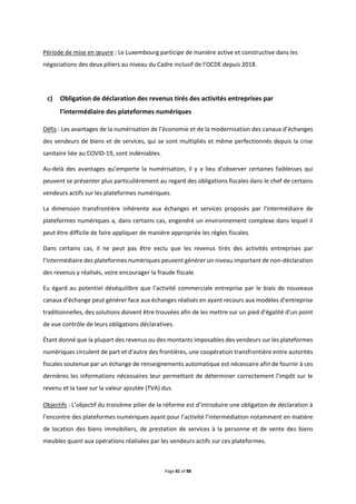 Page 81 of 88
Période de mise en œuvre : Le Luxembourg participe de manière active et constructive dans les
négociations des deux piliers au niveau du Cadre inclusif de l’OCDE depuis 2018.
c) Obligation de déclaration des revenus tirés des activités entreprises par
l’intermédiaire des plateformes numériques
Défis : Les avantages de la numérisation de l’économie et de la modernisation des canaux d’échanges
des vendeurs de biens et de services, qui se sont multipliés et même perfectionnés depuis la crise
sanitaire liée au COVID-19, sont indéniables.
Au-delà des avantages qu’emporte la numérisation, il y a lieu d’observer certaines faiblesses qui
peuvent se présenter plus particulièrement au regard des obligations fiscales dans le chef de certains
vendeurs actifs sur les plateformes numériques.
La dimension transfrontière inhérente aux échanges et services proposés par l'intermédiaire de
plateformes numériques a, dans certains cas, engendré un environnement complexe dans lequel il
peut être difficile de faire appliquer de manière appropriée les règles fiscales.
Dans certains cas, il ne peut pas être exclu que les revenus tirés des activités entreprises par
l’intermédiaire des plateformes numériques peuvent générer un niveau important de non-déclaration
des revenus y réalisés, voire encourager la fraude fiscale.
Eu égard au potentiel déséquilibre que l’activité commerciale entreprise par le biais de nouveaux
canaux d’échange peut générer face aux échanges réalisés en ayant recours aux modèles d’entreprise
traditionnelles, des solutions doivent être trouvées afin de les mettre sur un pied d’égalité d’un point
de vue contrôle de leurs obligations déclaratives.
Étant donné que la plupart des revenus ou des montants imposables des vendeurs sur les plateformes
numériques circulent de part et d'autre des frontières, une coopération transfrontière entre autorités
fiscales soutenue par un échange de renseignements automatique est nécessaire afin de fournir à ces
dernières les informations nécessaires leur permettant de déterminer correctement l'impôt sur le
revenu et la taxe sur la valeur ajoutée (TVA) dus.
Objectifs : L’objectif du troisième pilier de la réforme est d’introduire une obligation de déclaration à
l’encontre des plateformes numériques ayant pour l’activité l’intermédiation notamment en matière
de location des biens immobiliers, de prestation de services à la personne et de vente des biens
meubles quant aux opérations réalisées par les vendeurs actifs sur ces plateformes.
 