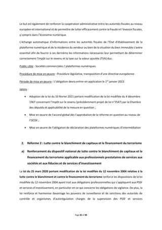 Page 82 of 88
Le but est également de renforcer la coopération administrative entre les autorités fiscales au niveau
européen et international et de permettre de lutter efficacement contre la fraude et l’évasion fiscales,
y compris dans l’économie numérique.
L'échange automatique d'informations entre les autorités fiscales de l’État d’établissement de la
plateforme numérique et de la résidence du vendeur ou bien de la situation du bien immeuble s’avère
essentiel afin de fournir à ces dernières les informations nécessaires leur permettant de déterminer
correctement l'impôt sur le revenu et la taxe sur la valeur ajoutée (TVA) dus.
Public cible : Sociétés commerciales / plateformes numériques.
Procédure de mise en œuvre : Procédure législative, transposition d’une directive européenne.
Période de mise en œuvre : L’obligation devra entrer en application le 1er
janvier 2023.
Jalons :
 Adoption de la loi du 10 février 2021 portant modification de la loi modifiée du 4 décembre
1967 concernant l'impôt sur le revenu (précédemment projet de loi n°7547) par la Chambre
des députés et applicabilité de la mesure en question ;
 Mise en œuvre de l’accord global dès l’approbation de la réforme en question au niveau de
l’OCDE ;
 Mise en œuvre de l’obligation de déclaration des plateformes numériques d’intermédiation
2. Réforme 2 : Lutte contre le blanchiment de capitaux et le financement du terrorisme
a) Renforcement du dispositif national de lutte contre le blanchiment de capitaux et le
financement du terrorisme applicable aux professionnels prestataires de services aux
sociétés et aux fiducies et de services d’investissement
La loi du 25 mars 2020 portant modification de la loi modifiée du 12 novembre 2004 relative à la
lutte contre le blanchiment et contre le financement du terrorisme renforce les dispositions de la loi
modifiée du 12 novembre 2004 ayant trait aux obligations professionnelles qui s’appliquent aux PSSF
et services d’investissement, en particulier en ce qui concerne les obligations de vigilance. De plus, la
loi renforce et harmonise davantage les pouvoirs de surveillance et de sanctions des autorités de
contrôle et organismes d’autorégulation chargés de la supervision des PSSF et services
 