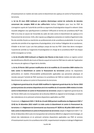 Page 83 of 88
d’investissement en matière de lutte contre le blanchiment de capitaux et contre le financement du
terrorisme.
La loi du 25 mars 2020 instituant un système électronique central de recherche de données
concernant des comptes IBAN et des coffres-forts institue l’obligation pour tous les PSSF de
s’enregistrer auprès de l’autorité de contrôle ou organisme d’autorégulation duquel ils relèvent. Cette
nouvelle obligation vise spécifiquement à améliorer l’efficacité en termes de surveillance BC/FT des
PSSF et la mise en œuvre de l’ensemble du cadre de lutte contre le blanchiment de capitaux et le
financement du terrorisme. Enfin, elle s’ajoute aux obligations existantes en matière d’agrément à des
fins de contrôle d’accès au marché de ces professionnels et de surveillance prudentielle. En ce qui les
autorités de contrôle et les organismes d’autorégulation, la loi institue l’obligation de se coordonner,
d’établir et de tenir à jour une liste publique unique de tous les PSSF. Cette liste devra renseigner
l’autorité de contrôle ou l’organisme d’autorégulation en charge de la surveillance BC/FT de chaque
entité renseignée sur la liste.
La loi du 10 juillet 2020 instituant un Registre des fiducies et des trusts institue un registre central
des bénéficiaires effectifs des trusts et fiducies auquel ont accès les PSSF dans le cadre de l’application
des mesures de vigilance à l’égard de la clientèle.
La loi du 25 février 2021 portant modification de la loi modifiée du 12 novembre 2004 relative à la
lutte contre le blanchiment et contre le financement du terrorisme précise les dispositions
particulières en matière d’honorabilité professionnelle applicables aux personnes physiques et
morales exerçant l’activité de PSSF soumises à la surveillance de l’AED en matière de lutte contre le
blanchiment de capitaux et contre le financement du terrorisme.
Le Règlement grand-ducal du 14 août 2020 modifiant le règlement grand-ducal du 1er février 2010
portant précision de certaines dispositions de la loi modifiée du 12 novembre 2004 relative à la lutte
contre le blanchiment et contre le financement du terrorisme adapte le règlement grand-ducal du
1er février 2010 suite à la transposition de la directive AMLD5 en alignant la terminologie, en évitant
des redondances et en précisant certaines dispositions applicables aux PSSF.
Finalement, le Règlement CSSF n° 20-05 du 14 août 2020 portant modification du Règlement CSSF n°
12-02 du 14 décembre 2012 relatif à la lutte contre le blanchiment et contre le financement du
terrorisme et le Règlement du Commissariat aux Assurances N° 20/03 du 30 juillet 2020 relatif à la
lutte contre le blanchiment et contre le financement du terrorisme adapte le Règlement CSSF n° 12-
02 du 14 décembre 2012 suite à la transposition de la directive AMLD5 en alignant la terminologie, en
évitant des redondances et en précisant certaines dispositions applicables aux PSSF et services
d’investissement soumis à la surveillance de la CSSF, respectivement remplace et abroge le Règlement
 