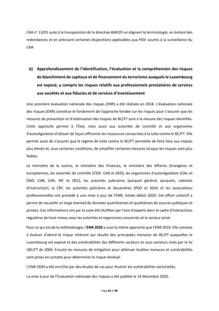 Page 84 of 88
CAA n° 13/01 suite à la transposition de la directive AMLD5 en alignant la terminologie, en évitant des
redondances et en précisant certaines dispositions applicables aux PSSF soumis à la surveillance du
CAA.
b) Approfondissement de l’identification, l’évaluation et la compréhension des risques
de blanchiment de capitaux et de financement du terrorisme auxquels le Luxembourg
est exposé, y compris les risques relatifs aux professionnels prestataires de services
aux sociétés et aux fiducies et de services d’investissement
Une première évaluation nationale des risques (ENR) a été réalisée en 2018. L'évaluation nationale
des risques (ENR) constitue le fondement de l'approche fondée sur les risques pour s'assurer que les
mesures de prévention et d'atténuation des risques de BC/FT sont à la mesure des risques identifiés.
Cette approche permet à l'État, mais aussi aux autorités de contrôle et aux organismes
d'autorégulation d'allouer de façon efficiente les ressources consacrées à la lutte contre le BC/FT. Elle
permet aussi de s'assurer que le régime de lutte contre le BC/FT permette de faire face aux risques
plus élevés et, sous certaines conditions, de simplifier certaines mesures lorsque les risques sont plus
faibles.
Le ministère de la Justice, le ministère des Finances, le ministère des Affaires étrangères et
européennes, les autorités de contrôle (CSSF, CAA et AED), les organismes d'autorégulation (OAL et
OAD, CdN, CdH, IRE et OEC), les autorités judiciaires (parquet général, parquets, cabinets
d'instruction), la CRF, les autorités policières et douanières (PGD et ADA) et les associations
professionnelles ont procédé à une mise à jour de l’ENR, initiée début 2020. Cet effort collectif a
permis de recueillir un large éventail de données quantitatives et qualitatives de sources publiques et
privées. Ces informations ont par la suite été étoffées par l'avis d'experts dans le cadre d'interactions
régulières de haut niveau avec les autorités et organismes concernés et le secteur privé.
Pour ce qui est de la méthodologie, l'ENR 2020 a suivi la même approche que l'ENR 2018. Elle consiste
à évaluer d'abord le risque inhérent qui résulte des principales menaces de BC/FT auxquelles le
Luxembourg est exposé et des vulnérabilités des différents secteurs et sous-secteurs visés par la loi
LBC/FT de 2004. Ensuite les mesures de mitigation pour atténuer lesdites menaces et vulnérabilités
sont prises en compte pour déterminer le risque résiduel.
L'ENR 2020 a été enrichie par des études de cas pour illustrer les vulnérabilités sectorielles.
La mise à jour de l’Evaluation nationale des risques a été publiée le 14 décembre 2020.
 